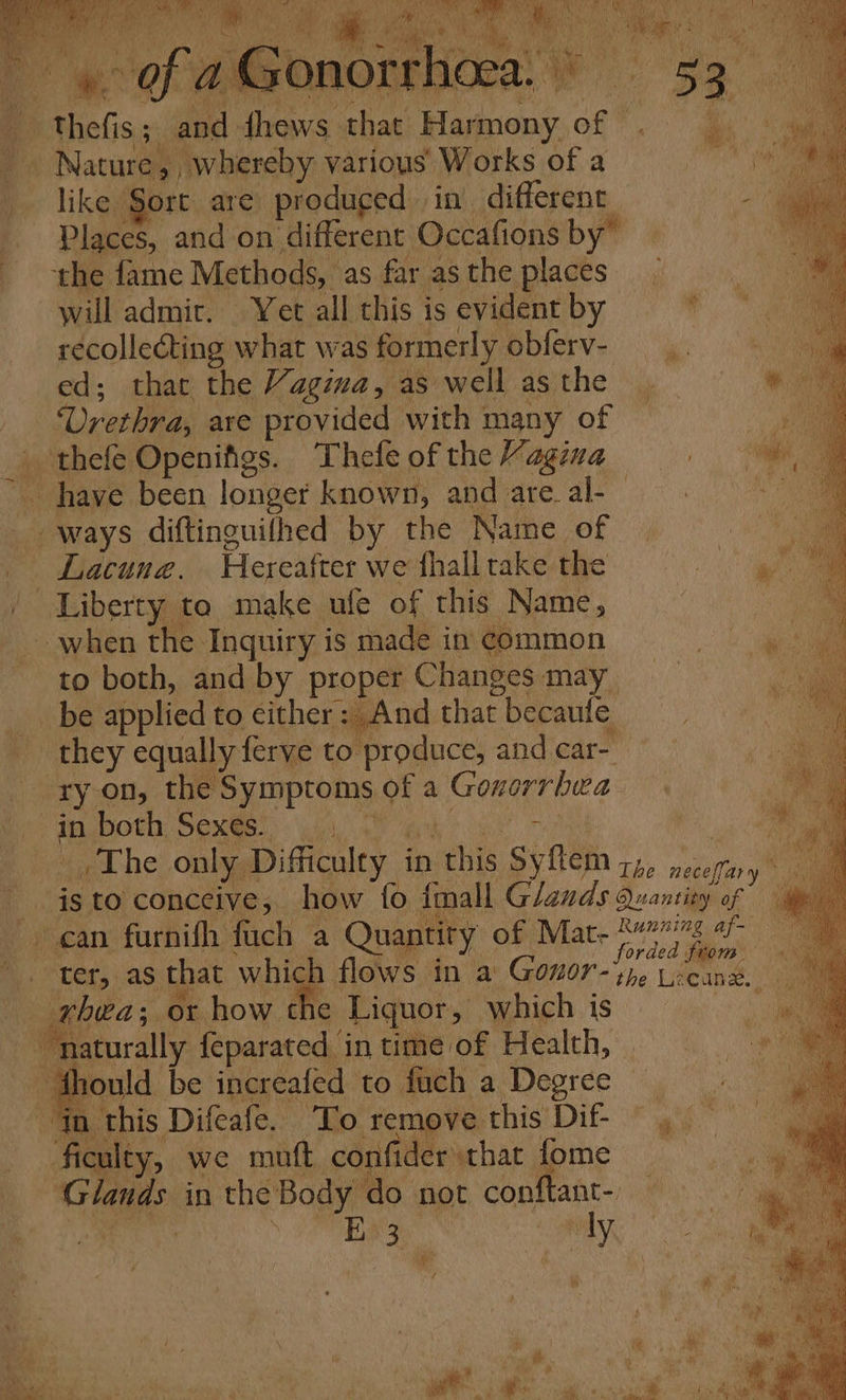 : Ce ane y Oeieare | a o seg? Be Ae ANS | iid AN De ii ‘ss MeN pe ot + Wa . c ‘i sah vee 4 Sua Ni vie A, A ae bo yt , - Ord. i ug Wl | 5 3 ih hi Ao thefis; and dhews that Harmony of . _ Nature, whereby various Works of a Wi like Sort are produged in different a Places, and on different Occafions by” a ‘the fame Methods, as far asthe places _ will admir. Yet all this is evident by ‘ recollecting what was formerly obferv- ed; that the Yagzza, as well as the _ Urethra, are provided with many of _ thefe Openifigs. Thefe of the Vagina _ have been longer known, and are al-— ways diftinguifhed by the Name of | ; _ Lacune. Hereafter we fhall take the al | Liberty to make ufe of this Name, : i when the Inquiry is made in common to both, and by proper Changes may be applied to cither: And that becaufe they equally ferve to produce, and car- ry on, the Symptoms of a Goxorrhwa PM pHOt OGM: Gilat us ek Te Pe. The only Difficulty in this Syftem ;,, acelin isto conceive, how fo {mall Glands Quantity of ‘ter, as that which flows in @ GOnT- she Lecane. rhea; or how the Liquor, which is naturally feparated in time of Health, ‘dhould be increafed to fuch a Degree Gn this Difeafe. To remove this Dif , — ficulty, we mutt. confider that fome Glands in the Body do not conftant- Hi Pa Se