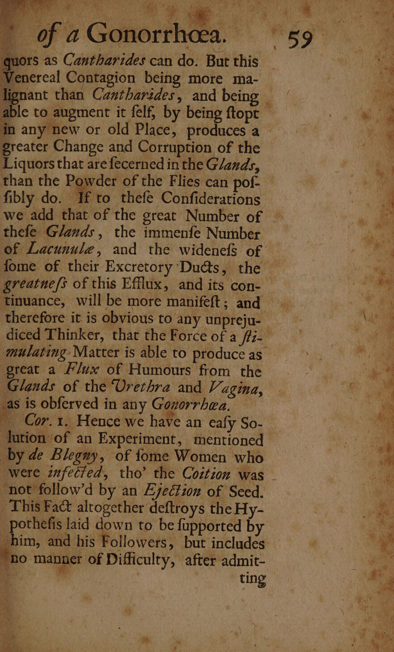 quors as Cantharides can do. But this Venereal Contagion being more ma- lignant than Cantharides, and being able to augment it felf, by being ftopt in any new or old Place, producesa greater Change and Corruption of the Liquors that are fecerned in the G/ands, than the Powder of the Flies can pof- — fibly do. If to thefe Confiderations we add that of the great Number of ~ thefe Glands, the immenfe Number of Lacunule, and the widenefS of fome of their Excretory Ducts, the — greatne/s of this Efflux, and its con-— Tinuance, will be more manifeft; and therefore it is obvious to any unpreju- _ diced Thinker, that the Force of a /fi- ‘mutating Matter is able to produceas. great a #/ux of Humours from the Glands of the Urethra and Vagina, _as is obferved in any Gonorrhea. ~ Cor.1. Hence we have an eafy So- lution of an Experiment, mentioned — by de Blegny, of fome Women who were infected, tho’ the Coztion was ‘not follow’d by an Ejection of Seed. This Fact altogether deftroys the Hy- pothefis laid down to be fupported by him, and his Followers, but includes. “no manner of Difficulty, after admit- : ” | ting