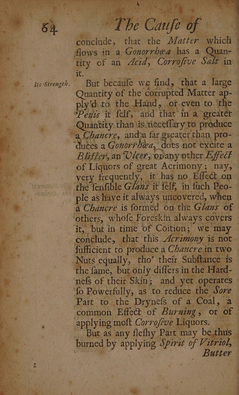 lis Strength. \ ee Re Se NG ee wy out FP pee a Be Pel ye eee eS oe) Se te el a: ry ks BRIS es a se Bie VO ie Soca ery ae cas Ae ss ' aw Pig Re SKe PS Ro aaa 1 y « PEP 2!) rm BS Re he ‘Chik 2 Me ey pone eh the Matter | which tity er an “did, “Corrofi ve ‘Sak i in it. But becaiife we g fn that « a — a a ee Wuces a Gonorrh ea, ‘does not excite a Béister, an Vicer, opany other Effed of Liquors of great Acrimony; nay, very frequently, it has no Effect on the fenfible Glans it fel£ in fach Peo- { ple as have it always uticovered, W. en a Chancre is formed on the Glans of Sass whofe. F oreskin always covers ‘but in tinie of Coition; we may | tiatie that. this Acrimony. is not. fafficient to produce a Chancrein at — Nuts equally, tho’ their Subfi 4 ance the fame, but only differs in the eat. nefs of their Skin; and yet operates — ‘fo Powerfully, as to. redtice the rote Part to the Drynefs of a Coal, common Effect of Burning 5 or ae applying: moft Corrofive Liquors. ‘But as any flefhy Part may be.thus burned by spplying Spirit of Vitriol, Baer