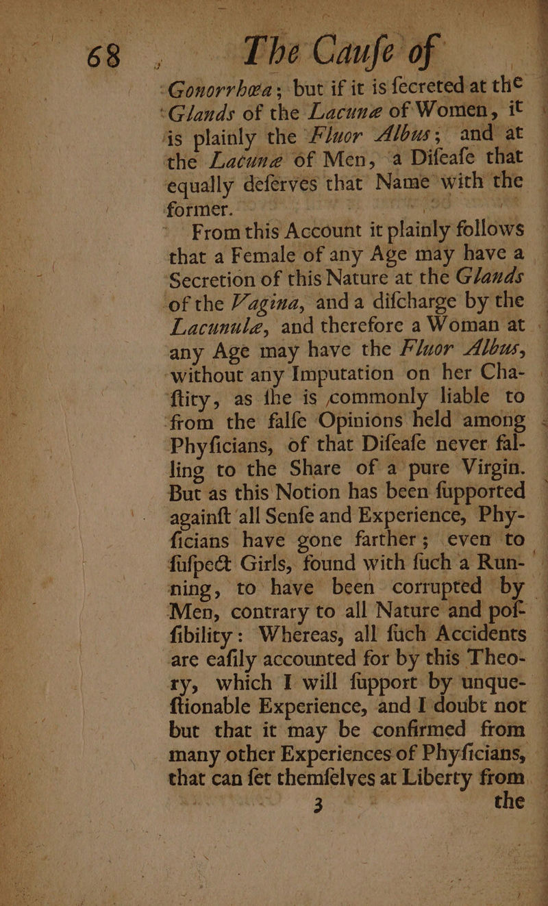 wil wit rf fe 7  m i&gt; SS UNG a, a : ; d : aN. ; é A ee, pe: has oy ed Meu en bse’ bi % VENT , KH tt. ; 7 oi i / / i Fromthis Account it plainly follows — that a Female of any Age may have a _ Secretion of this Nature at the Glands Lacunule, and therefore a Woman at ; any Age may have the Fluor Albus, — Phyficians, of that Difeafe never fal- — ling to the Share of a pure Virgin. — But as this Notion has been fupported — againft ‘all Senfe and Experience, Phy- — ficians have gone farther; even to fafpect Girls, found with fuch a Run- ning, to have been corrupted by | fibility: Whereas, all fuch Accidents are eafily accounted for by this Theo- — ftionable Experience, and I doubt nor — but that it may be confirmed from — Ee iS the ©