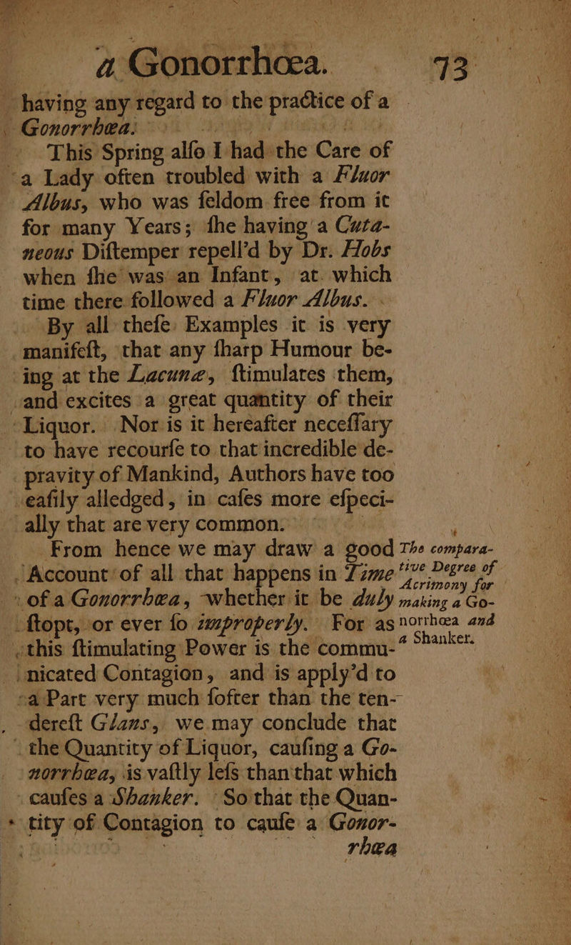 - ay, A \ afsonorrmmea. 73° _ having any regard to the practice of a | PP AGOROTURRAR ES A blag Go This Spring alfo I had the Care of a Lady often troubled with a Auor - Albus, who was feldom free from it for many Years; fhe having a Cuta- neous Diftemper repell’d by Dr. Hobs when fhe was an Infant, at. which time there followed a Fluor Albus. - . By all thefe: Examples it is very manifeft, that any fharp Humour be- ing at the Lacuna, ftimulares them, vand excites a great quantity of their Liquor. Nor is it hereafter neceffary to have recourfe to that incredible de- _pravity of Mankind, Authors have too veafily alledged, in cafes more efpeci- ally that are very common. 8 sie From hence we may draw a good The compara- ~ Account of all that happens in 7; gonad fe Sea | _» of a Gonorrbea, whether it be duly making ee | ftopt, or ever fo improperly. For as northea and _ othis ftimulating Power is the commu-* Gotan | nicated Contagion, and is apply’d to ea Part very much fofter than the ten- dereft Gans, we may conclude that _ the Quantity of Liquor, caufing a Go- norrbea, is vattly lefs than'that which _ caufes a Shanker. So that the Quan- + tity of Contagion to caufe a Gonor- o. “ideas Pero aes