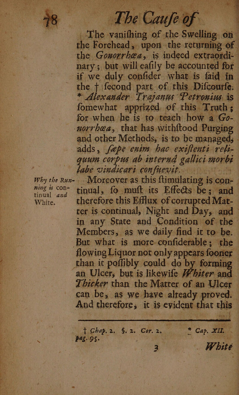 BALD eA SALAM Us Paley (Pas UBGE NC NUY bo hel aera oe MOT am ROP ST ate rae Po brite: we cee eee EMO We rab Bi Vina Bs UNL eS Nal ee St eS 4 UN Flo, Be ah) Alea tie Sealine IR ast be ie Npitan! 7 ey OTN, ON 8 mi é 3 i‘ A ye Dik LE Fe go 8 A f : \ ; ea ie The vanifhing of the Swelling. on the Forehead, upon the returning of the Goworrbea,. is indeed extraordi- nary; but will eafily be accounted fot if we duly confider what is faid in the + \fecond part of this Difcourfe: * Alexander Trajanus Petronius, is fomewhat apprized, of this Truth; for when he is to teach how a Go- -norrbea, that has withftood Purging and other Methods, is to be managed, - adds, fepe enim hac exiflenti rel- quum corpus ab interna gallici morbe labe vindicari confueyit.. 9 Why the Run- - Moreover as this ftimulating is con- - ming « continual, fo muft its Effeéts be; and White, therefore this Efflux of corrupted Mat- ter is continual, Night and Day, and in any State and Condition of thé Members, as we daily find it to be. But what is more confiderable; ‘the | flowing Liquor not only appears fooner — than it poffibly could do by forming — an Ulcer; but is likewife Whiter and Thicker than the Matter of an Ulcer can be, as we have already proved. And therefore, it is evident that this - SE ae nea eR CE, Se eg Se Te Re a ee eS or ~ t Chap.2. §.2. Cor. 2. ! + Cap. xIL. 4 Duiaee Pagtos. 7 | Fae |