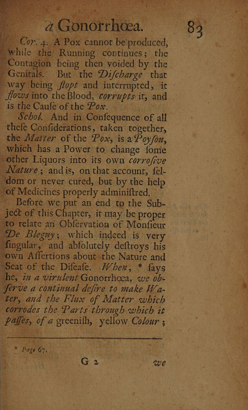 pe Cr 4 While the’ a, Genitals. But the Di/charge that flows into the Blood, ORC up Ts it, and _ is the Caufe of the Pox. —— Schol. And in Confequence of all thefe Confiderations, taken together, the J fatter of the Pox, is. a Poy/on, which has a Power’ to. change fonie other Liquors into its own corrofive Nature; : andis, on that account, fel- dom or never cued, but by the. help of Medicines properly adminiftred, De Blegnuy;. which indeed is. very , ngular, and abfolutely deftroys his ‘own Affertions about the Nature and Seat of the Difeafe. . When, * fays ane, ‘in a virulent Gonorrhoea, we 0b» Serve a continual defire to make Wa- ‘ter, and the Flux of Matter which - rrodes the Parts through which it