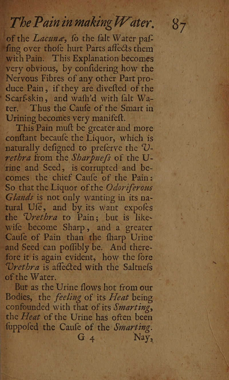 f the Lacuna, fo the falt Water pat very obvious, by confidering how the Nervous Fibres of any other Part pro- duce Pain, if they are divefted of the q Scarf skin, and wafh’d with fale Wa- -Urining becomes very manifeft. : _ This Pain muft be greater and more _conftant becaufe the Liquor, which is naturally defigned to preferve the ‘U- tine and Seed, is corrupted and be- comes the’ chief’ Caufe of the Pain: “So that the Liquor of rhe Odoriferous ‘tural, Ufe, and by its want expofes wife become Sharp, and a greater We of the Water. But as the Urine flows hoe from our oe the feeling of its Heat being the Heat of the Urine has often been preted: the Caufe of the a. ay . G +5 ek rhe