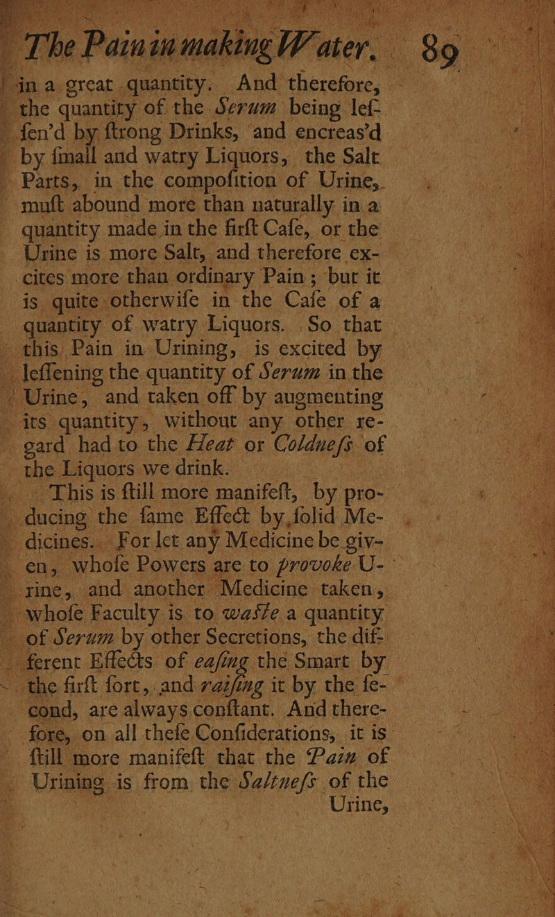 _ The Painin making W ater. ina great quantity, And therefore, an 4 the quantity of the Serum being lef ” fen’d by ftrong Drinks, ‘and encreas’d. py {mall and watry Liquors, the Sale _ Parts, in the compofition of Urine,. muft abound more than naturally in a quantity made in the firft Cafe, or the cites more than ordinary Pain ; bur it is quite. otherwife in the Cale of a _ quantity of watry Liquors. So that this, Pain in Urining, is excited by — oe the quantity of Serum in the / Urine, and taken off by augmenting “its quantity, without any other re- Dea had to the Heat or Coldne/s. af _ the Liquors we drink. — This is ftill more manifeft, by pro- i E ducing the fame Effect by, folic: Me- dicines. For let any Medicine be giv- en, whole Powers are to provoke U- rine, and another Medicine taken, whofe Faculty is to wasfe a quantity _ _of Serum by other Secretions, the dif: ferent Effects of eafimg the Smart by : ~ the firft fort, and raifing it by the fe- | ‘cond, are always conftant. And there- - fore, on all thefe Confiderations, it is” - ftill more manifeft that the Pasw of | Urining ‘is prem: the malas of the /