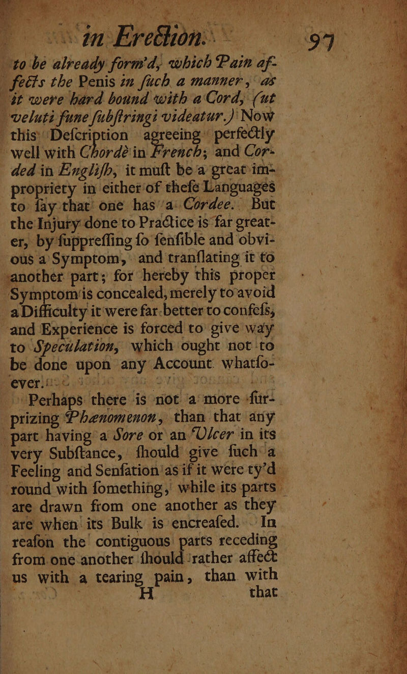 to fay that one has’a: Cordee.. the Injury done'to Practice is far great- er, by fuppreffing fo fenfible and obvi- ous a Symptom, : and tranflating it to another part; for hereby this proper ‘Symptoms concealed, merely to avoid _aDifficulty it'were far: better to confels, and Experience is forced to’ give way to Speculation, which ought not ‘to be done upon any Account whatfo- ts ool 7 § verhsG yee -_prizing Phenomenon, than that any part having a Sore or an “O/cer in its: very Subftance, fhould give fuch a. Feeling arid Senfation'as if it were ty’d are drawn from one another as they are when’ its Bulk is encreafed. .' In reafon the contiguous parts receding from. one.another | fhould ‘rather affect us with a agains Pa » than