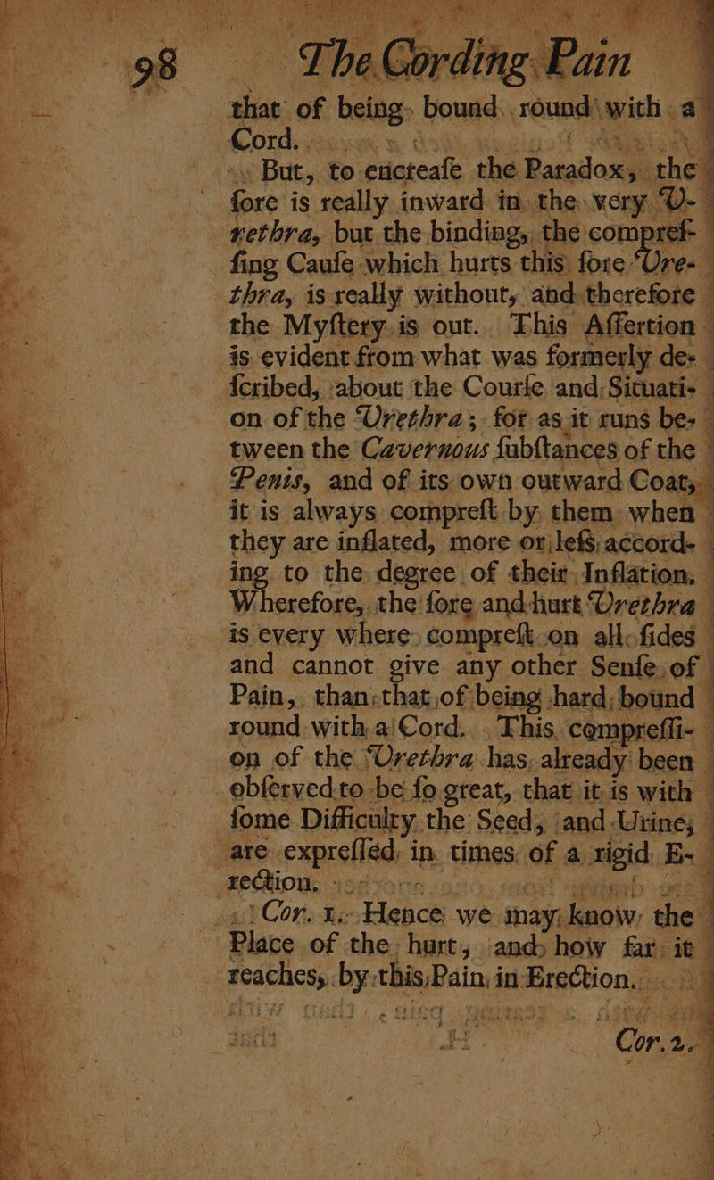 ; % ie £ Pee that of being ‘Hout round) with. a Cord. mS . But, to sesie the Bacaiiane the ie fore is really. inward in the: very - | a rethra, but the binding,. the com sek ee ef . fing Caufe. which hurts this: fore ‘Ure- thra, is seally without, and. therefore 4 the Myftery.is out. This Affertion is evident from what was formerly dex - feribed, about the Courle, and; Situati- on of the Urethra; for as it runs be: tween the Cavernous fubftances of the Penis, and of its own outward Coats it is always compreft by, them when — they are inflated, more orjlefS accord _ ing to the degree of their Inflation, | Wherefore, the fore and-hurt: Urethra is every where. compreft.on allo fides | and cannot give any other Senfe. of — Pain, than;that,of being hard; bound 1 round with aiCord... This, compreffi- j on of the Urethra. has, already been 1 ebferved.to be fo great, that it is with : _fome Difficulty. the Seed, ‘and Urine; are. sh sadn in. tinhes: of a igi, Biss 4 Fection, ; oo a ae Cone Re Hence we may. know th : | Place of the: hurt, ands how fain ty | apie igh this Pain: in Erection. ie pen: SS asyas +y ay nh she ‘ As &lt; oe 3 . LAE fj eae , RS a. ‘ * ay Hie x ee fi a awe at ¥ : ‘a b Pork &amp; sigh | ia A te ee IK ” we ef N A /) e yp ae. rat” ¥ ‘ ¥ ¥ Se SS Re ae a ee a