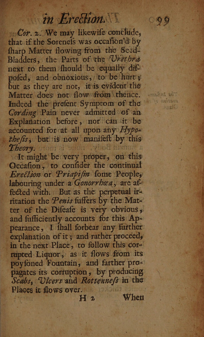 t Cording Pain never ‘admitted of ‘an ‘Explanation before, mor’ can'it ‘be accounted 'for~at all upom any Hypo« » thefiss bat.1i8 now manifeft ‘by 'this | Lheory, GeOnyT a1 OMOI Youd nian _ solt:might‘be: very proper, on this ‘Occafion, to confider the continual. - Erection or Priapifm {ome Peopley. labouring under a Gonorrhea, are af _ fected with: But as the: perpetual ir+ _ titation the Penis fuffers by: the: Mat- ter of the Difeafe is very obvious. and fufficiently accounts for this: Ap- | pearance, I hall forbear any further - in the next Place, to follow this cor os tupted | Liquor) as &gt;it flows from its - poyfoned Fountain, and farther pro&lt; _ Pagates its cortuption, by producing — Scabs, Vicers and Rottenne/s in the \ = His ce When ra \