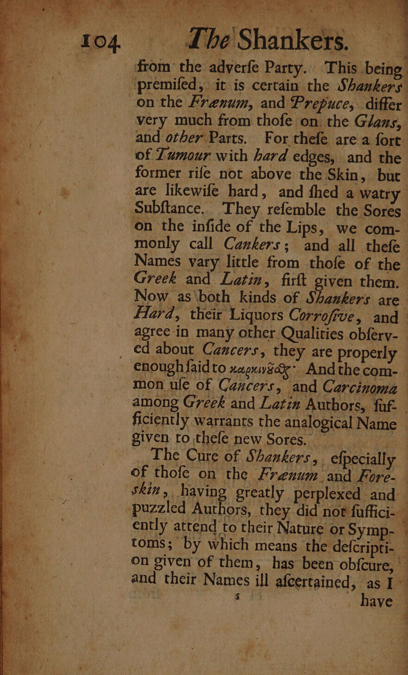 j q * a Now as \both kinds of Shakers are fTard, their Liquors Corrofive, and agree in many other Qualities obfery-_ ed about Cancers, they are properly enough {aid to xeexweee- Andthecom- mon ule of Cancers, and Carcinoma among Geek and Latin Authors, faf- | ficiently warrants the analogical Name : given to thefe new Sores. _ ERE ‘e - | The Cure of Shankers,, efpecially of thofe on the Frenum. and Fore- skin, having greatly perplexed and “puzzled uae they did not fuffici- _ cntly attend to their Nature or Symp- toms; by which means the defcripti- On given of them, has been obfcure, and their Names ill afcertained, as I~ : 5 have — ae