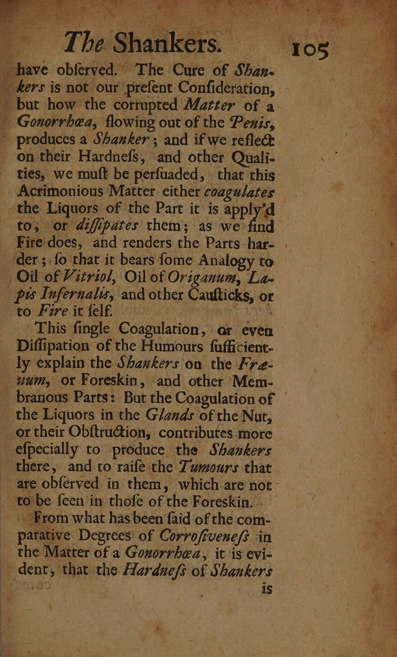 Mey a (MR ie Natit ii. aan CUDA be: Sank tah ‘ ey oe rh Meh 3 PAY , _ have obferved. The Cure of Shan- _ ers is not our prefent Confideration, _ but how the cortupted Matter of a _ Gonorrhea, flowing out of the Penis, ’ produces a Shanker; and if we reflec _ on their Hardnefs, and other Quali- ties, we muft be perfuaded, that this Actrimonious Matter either coagulates the Liquors of the Part it is apply’d to, or diffipates them; as we find _ Fire'does, and renders the Parts-har- - der ;,fo that it bears fome Analogy to — Oil of Vitriol, Oil of Origanum, La- | pis Infernalis, and other Caufticks, or PeeOr Pore i fel One le igle eT So) + This fingle Coagulation, or even A a Diffipation of the Humours fufficient- Br ly explain the Shankers on the Fra- os uum, ox Foreskin, and other Mem- , | A _ branous Parts: But the Coagulation of — a _ the Liquors in the Glands of the Nut, Hy 4 8 _ ortheir Obftru@tion, contributes more _ as _efpecially to produce the Shakers a there, and to raife the Tumours that are obferved in' them, which are not - s - tobe feen in thofe of the Foreskin. . From what has been faid of the com- patative Degrees’ of Corrofivene/s ‘in the Matter of a Goxorrhea, it is evi- _ dent, that the Hardue/s of Shankers Be ts SF ~ Nie . 4 1S ‘ j 4 , ; a