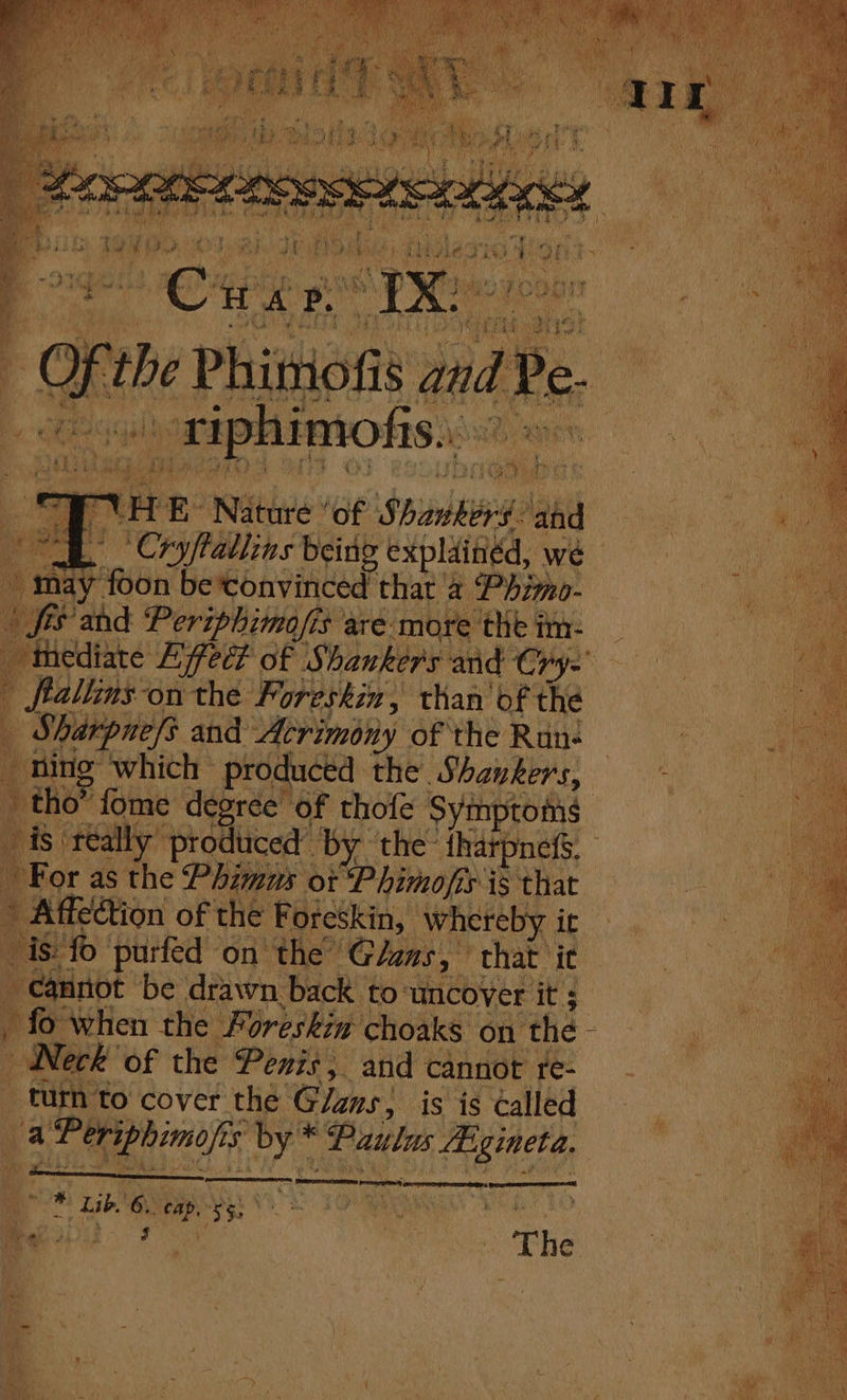 nd ‘ re aes phils ot ie: Reeve Spies a foe Sg ‘Cryftdllins being expla ‘indd, ye na’ fon betonvinced t that 2 : | Phimo- a “thediate Effect of Shankers: und Cr r= ftallins-on the Foreshin, than’ of the | Sharpne/s and Acrimony of the Run- : bi - hing which; produced the Shankers, e | tho” fome degree of chofe Syinptoma ee ig teally produced’ by. the tharpnefs. For as the Puppore or Phimofi sis that a5 Affection of the ‘Foreskin, * W reby. oe . iS fo purfed ont e Glans, that it | + eitot be drawn back to: ‘uncover it; | _ fo when the Foreskin choaks on ‘the - ‘ Pt ie EO of the Penis, and cannot te- | turn to cover the Glans, is is called ‘ES it sil os inde 3 ‘Paulas sie iis Pe AE Fide: tse uh , ae roe my a oe