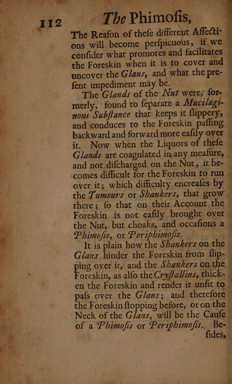 2) SMR NA I Ae es ta SSeS Sia)» So ea aL aN ld alls tie Be 2 The Reafon of thefe differeit Affecti- ons will become perfpicuous, if we, confider what promotes and facilitates _ - the Foreskin when it is to cover and © uncover the Glaus, and what the pre- ~ fent impediment may be. Oe The Glands of the Nat were; for- merly, found to feparate a Mucilagi- nous Subjiance that keeps it flippery, — and conduces to the Foreskin pafling — backward and forward more eafily over _ it. Now when the Liquors of thele — Glands are coagulated inany meafure, — and not difcharged on the Nut, itbe- -comes difficult for the Foreskin to run - over it; which difficulty encreafes by — the Tumours ox Shankers, that grow there; fo that on their, Account, the — Foreskin. is not eafily brought over — the Nut, but choaks, and occafions a— Phimofis,, or Pepe AI a al Iris plain how the 3 bankers onthe — Glans hinder the Foreskin from flip-— ping over it, and the. Shankers on.the Foreskin, as alfo the Cry/taW/ins, thick. en the Foreskin and render it unfit to _pafs over the Glaus; and therefore - the Foreskin {topping before, oron the © Neck of the Gans, will be the Caufe of a Phimofis ox Periphimofis... Be- fides, iy ‘ 4 # € ; i ar q 4