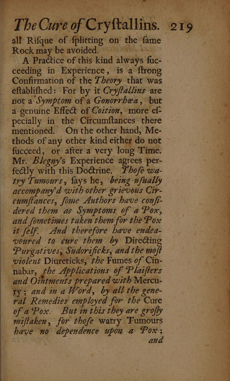 B ia, PY ki ORS Pda) Rock may be'avoided) 9 Fe eh A Practice of this kind always fuc- ceeding in Experience, is a’ ftrong eftablifhed: For by it Cry/fal/ins ‘are not a Symptom of a Gonorrhea, but a genuine Effet of Coztioz, more ef- eG ' ' AR t j De a fucceed, or after a very long Time. fectly with this Do@trine. Tho/é wa- accompany'd with other grievous Cir- cumfiances, fime Authors have confr- dered them as Symptoms of a Pox, at felf. And therefore have endea- voured to eure them by Directing Purgatives, Sudorificks, and the moft ‘violent Diureticks, the Fumes of Cin- ty; and in a Word, by all the gene- of aPox. But inthis they are grofly miftaken, for thofe watry Tumours ana — SS , 2S eee &amp; = x Sees ee en Se Ree Ties = er oe tere caries ee ee an ga ah pe re Ne ‘Sa