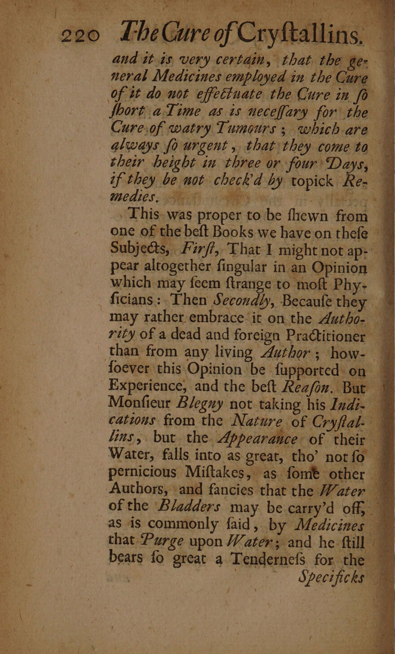 always fo urgent , that they come to their height in three or four’Days, — if they be not check d by topick Re- — medio. SE 1 AM cs i . This. was proper to be fhewn from a one of the beft Books we have on thefe © Subjects, | Firfi,, That I might not ap-' 7 pear altogether fingular in an Opinion ~ which may feem ftrange to moft Phy- — may rather-embrace‘it on. the Autho- than from any living Author; how- — es ; A, N . Lal a ie fue y Monfieur Bleguy not taking his Indi. catwus from the Nature of Cryftal- ~ lins, but the Appearance of their — Water, falls into as great, tho’ norfo | pernicious Miftakes, as fomt other © Authors, and fancies that the Water ~ of the Bladders may be carry’d off, as is commonly faid,. by Medicines that Purge upon Water; and he ftill © bears fo great a Tendernefs for the Specificks