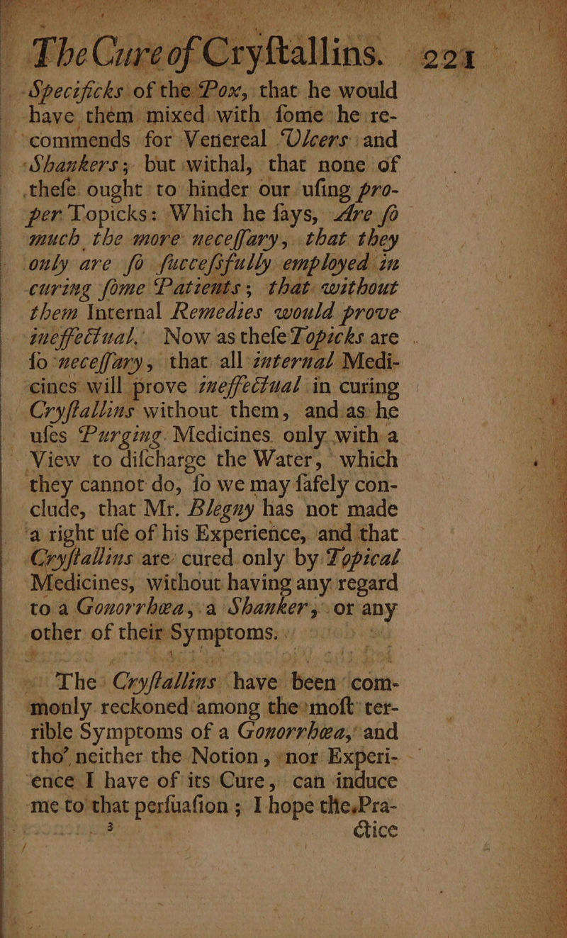 ia «i RU eR a cs ee Pca. — £becure oy mADUAS ye 201% eh “Speciteks oft thos, sthaheayould ===. have them mixed. with fome he re- commends for Veriereal U/cers and Shankers; but withal, that none of thefe ought to hinder our ufing pro- per Topicks: Which he fays, dre fo much the more neceffary, that they only are fo fuccefifully employed in : curing fome Patients; that without | them Internal Remedies would prove ineffectual, Now astheleTopicks are . fo meceffary, that all internal Medi- ‘cines will prove ieffecZual in curing - Cryftallins without them, and-as» he ufes Purging. Medicines. only with a ~ View to difcharge the Water, which Be cannot do, {o we may fafely con- clude, that Mr. Bleguy has not made ‘a right ufe of his Experience, ‘and that Cryftallins are: cured only by Topical ‘Medicines, without having any regard to a Gonorrhea,.a Shanker, or any other of their BiaaEroney) ‘ ue The Cryflallins. have set com- @hocly. reckoned among the’ moft ter- rible Symptoms of a Gonorrhea,’ and tho’ neither the Notion, »nor Experi- — ‘ence I have of its Cure, can induce ‘meto’ shat perfiafion ; &lt;1. hopes thesPra- ctice