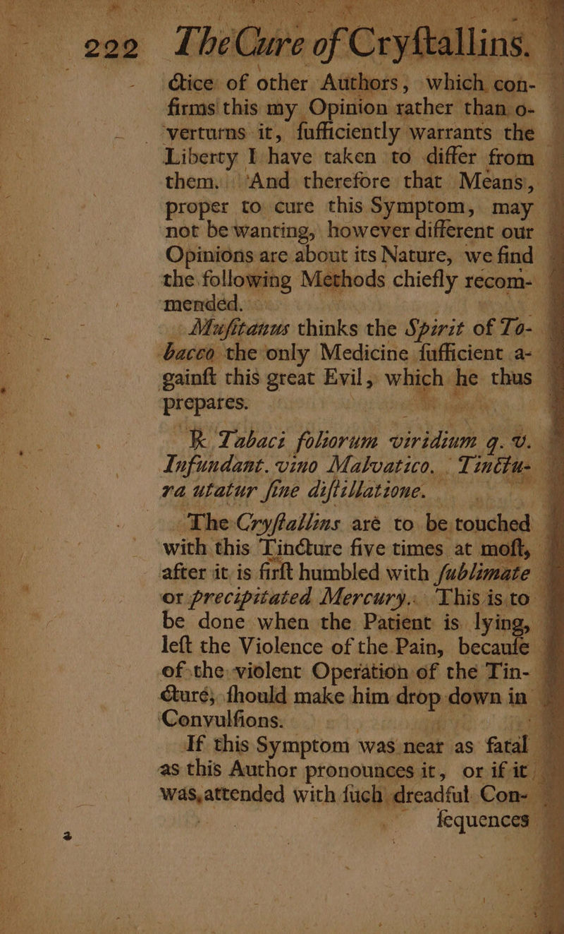 ites of patie ‘Adder; peeing a firms this my Opinion rather than o- verturmns it, fufficiently. Warrants the Liberty I have taken to differ from — them. dan therefore that Means, y Mufitanus thinks the Spirit of To. d ‘dati the only Medicine fufficient a- — gainft this great Evil, while we thus pene : aR nail R ‘Tabaci folorum pirhlinns q. Aes gq Infundant. vino Malvatico. . Tittus , va utatur fine diftillatione. oy da kate aa The Cryftallins aré to be touched F with this Tin@ture five times at moft, 7 after iit is firft humbled with fublimate | a or precipitated Mercury, This isto ~ be done when the Patient is lying, — left the Violence of the Pain, becaufe ; of the violent Operation of the Tin- turé; fhould make him ¢ we down i in - ‘Convulfions. 4 If this Symptom was. neat as &gt; fea as this Author pronounces it, or if it Witigatrngnd with {uch dreadful Con- | % - fequences —