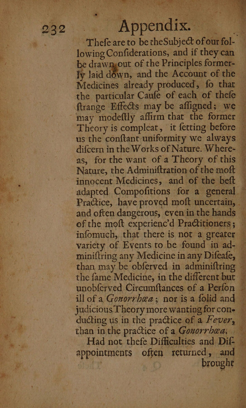 ea i eae Be WAL Pe. 1 a te Oe &gt; man oi) WAPPCnGi xa. om 'Thefe are to becheSubject of our fol- — lowing Confiderations, and if they can be drawmout of the Principles former- fy laid d6wn, and the Account of the — Medicines already produced, fo that the particular Caufe of each of thefe — ftrange Effects may be affigned; we — ‘may modeftly affirm that the former — Theory is compleat, it fetting before © us the conftant uniformity we always — difcern in the Works of Nature. Where- — as, for the want of a Theory of this — Nature, the Adminiftration of the moft — innocent Medicines, and of the beft adapted. Compofitions for a general. Practice, have proved moft uncertain, _and often dangerous, even in the hands © of the moft experienc’d Practitioners; ~ infomuch, that there is not a greater — variety of Events to be found in ad- — miniftring any Medicine in any Difeafe, — than may be obferved in adminiftring — the fame Medicine, in the different but ; unobferved Circumftances of a Perfon — ill of a Gonorrhea; nor is a folid and © judicious Theory more wanting for cone — ducting us in the practice of a Fever, © than in the practice of a Gonorrhea, Had not thefe Difficulties and Dif= — appointments often returned, and eer Wy broughe — —*