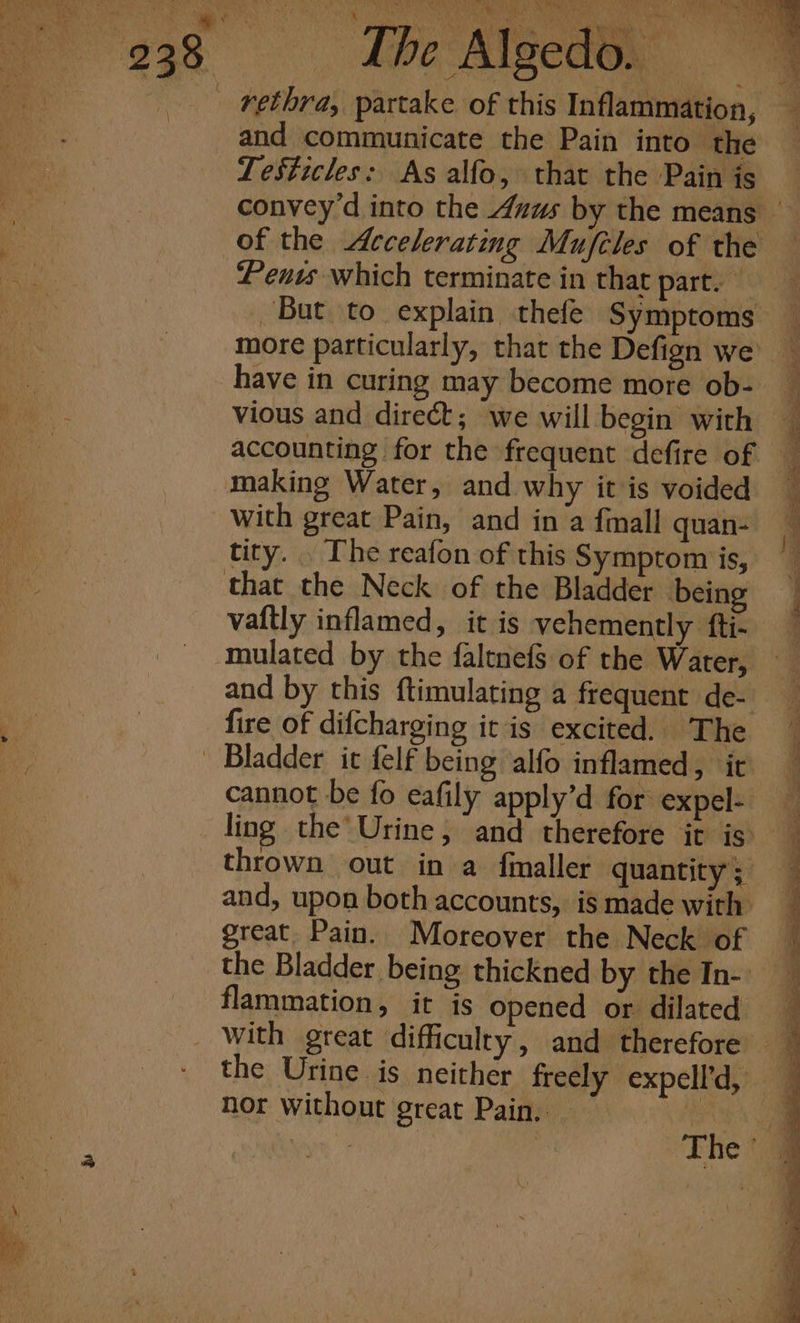 ae « s iT Mey Nay Are Pet es 9 Pees i iy a PEER rae EO) i ony and communicate the Pain into the TeSsticles: As alfo, that the Pain is Pents which terminate in that part. But to explain thefe Symptoms have in curing may become more ob- vious and direct; we will begin with accounting for the frequent defire of making Water, and why it is voided with great Pain, and in a fmall quan- tity. . The reafon of this Symptom is, vaftly inflamed, it is vehemently fti- mulated by the faltnefs of the Water, and by this ftimulating a frequent de- fire of difcharging it is excited. The cannot be fo eafily apply’d for expel- ling the’ Urine, and therefore it is thrown out in a finaller quantity ; and, upon both accounts, is made with great. Pain. Moreover the Neck of the Bladder being thickned by the In- flammation, it is opened or dilated nor without great Pain..