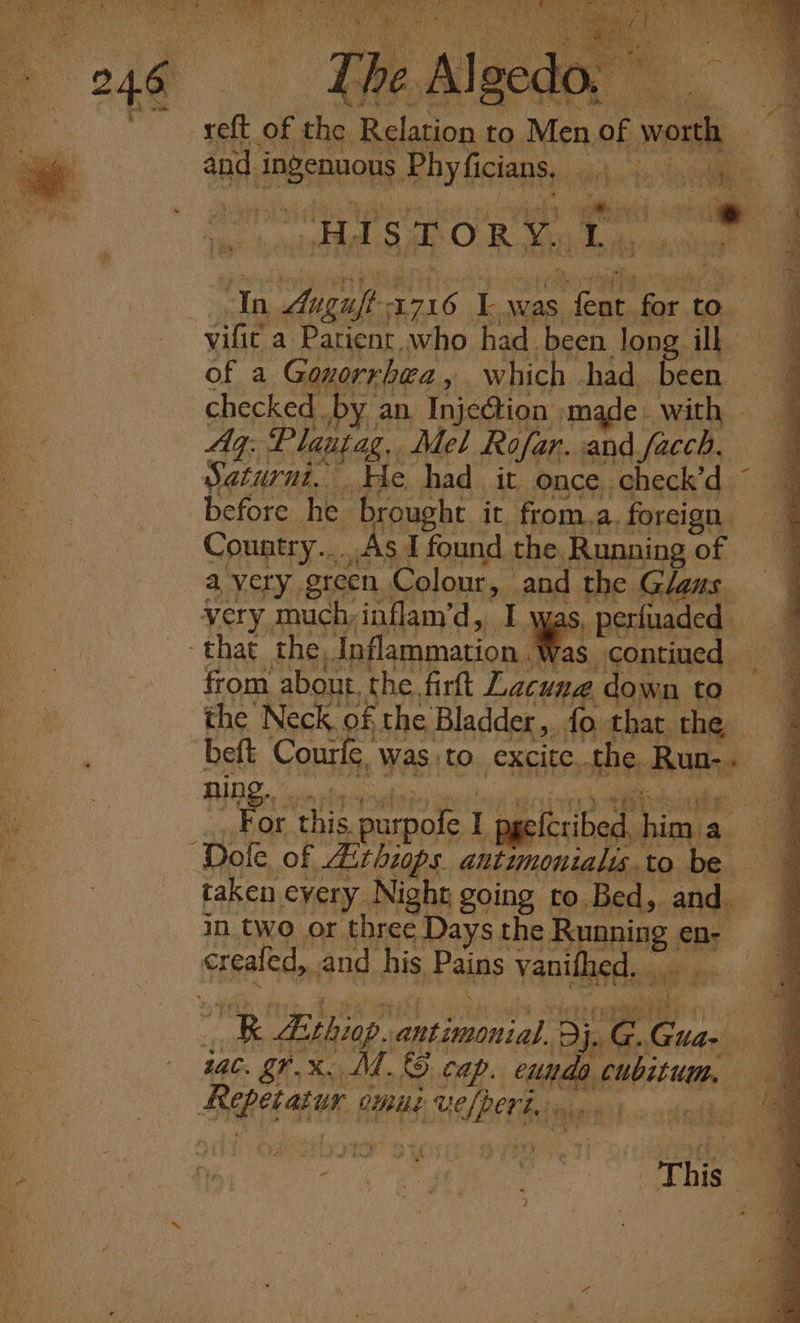 a les H The Ale do. 3 da of the Relation to Nene of worth — and, APBEDORR. Phy ficians, we ‘ heel HIs TORY, he ‘In Augift 1716 Iwas it Soon to. vific a Patient. who had been long il of a Gonorrhea , which had. been checked. by an. Inje@ion made. with — Aq. Planjag.. Mel Rofar. and facch, Saturnt. He had it once check’d © before he brought it. from. a. foreign Country....As I found the, Running of — a very green Colour, and the Glaus. very muchinflam’d, I was, perfuaded — that the, Inflammation. as contiued — from about, the. firft Lacuna. down to the Neck of the Bladder, fo that they beft i anil 8 Was to. excite. “Ab ciel wore Sh a ge in two or inh ene the Running en: creafed, and his Pains vanifhed, . R Ethiop. anlaaaaial. Dj. cathe tac. gr. x. M.&amp;. cap. Figs saint Repetajar OUBILE Uefperi.» ss as alll ee) mS