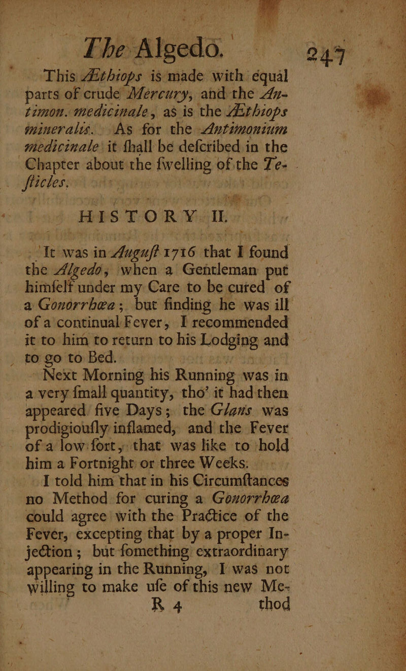 Th Sateeda This bas ies is made with équal parts of crude Mercury, and the z- timon. medicinale, as is the Aithiops minerals. As for the Antimonium medicinale it thall be deferibed in the fortes; y ihe ‘HISTORY. TL “Tt was in sical 1716 that I found the Algedo, when a Gentleman put himfelf under my Care to be cured of of Aecbtitealak Fever, I recommended to go to Bed. Next Morning his Running was in a very {mall quantity, tho’ it had then opened five Days; the G/ens was prodigioufly inflamed, and the Fever him a Fortnight or three Weeks: _ I told him that in his Circumftances no Method for curing a Gonorrhea could agree with the Practice of the appearing in the Running, I was not willing to make ufe of this new Me- R 4 _ thod Re tee ee eae SS PE age I gt eNO eee pe a Pe is Se oe ge eee
