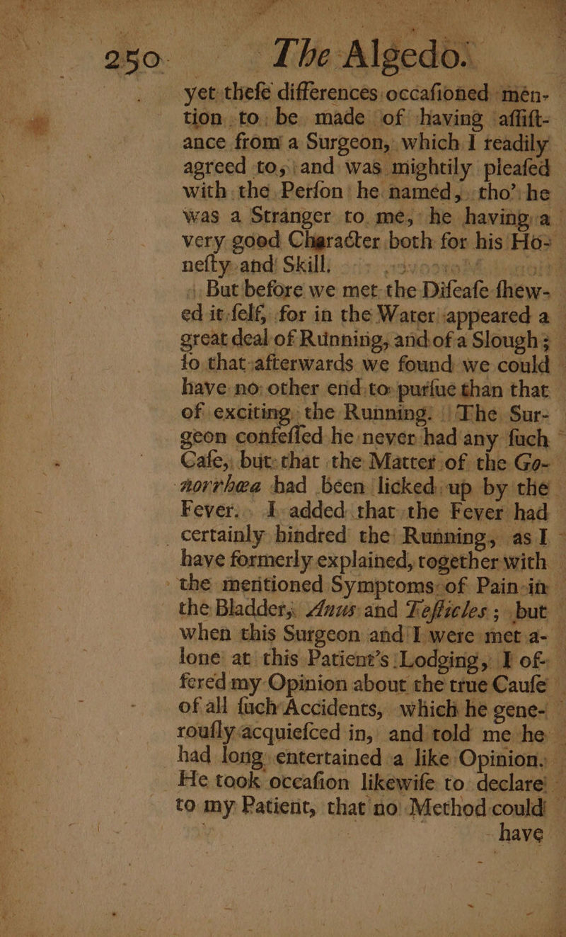 Soe tion to, be made of having affift- ance from a Surgeon, which I readily agreed tos and was mightily pleafed with the, Perfon he named, tho’ he was a Stranger to.me, he having:a very good Character both for his Ho2 neflypand) Skill). ois. p3vooreDlinnol . But before we met the Difeafe fhew- ed it-felf, for in the Water appeared a great deal of Running, andofa Slough; — fo that afterwards we found we could — have no: other end,to» purfue than that — of exciting, the Running. || The. Sur- geon confefled he never had any fuch © Cafe, but: that the Matter of the Go- Fever... I added that the Fever had haye formerly explained, together with when this Surgeon and'I were met.a- lone at this Patient’s Lodging, Tof fered my Opinion about the trne Caule of all {uch Accidents, which he gene- — rouflyacquiefced in, and told me he — had long: entertained a like Opinion, — - have