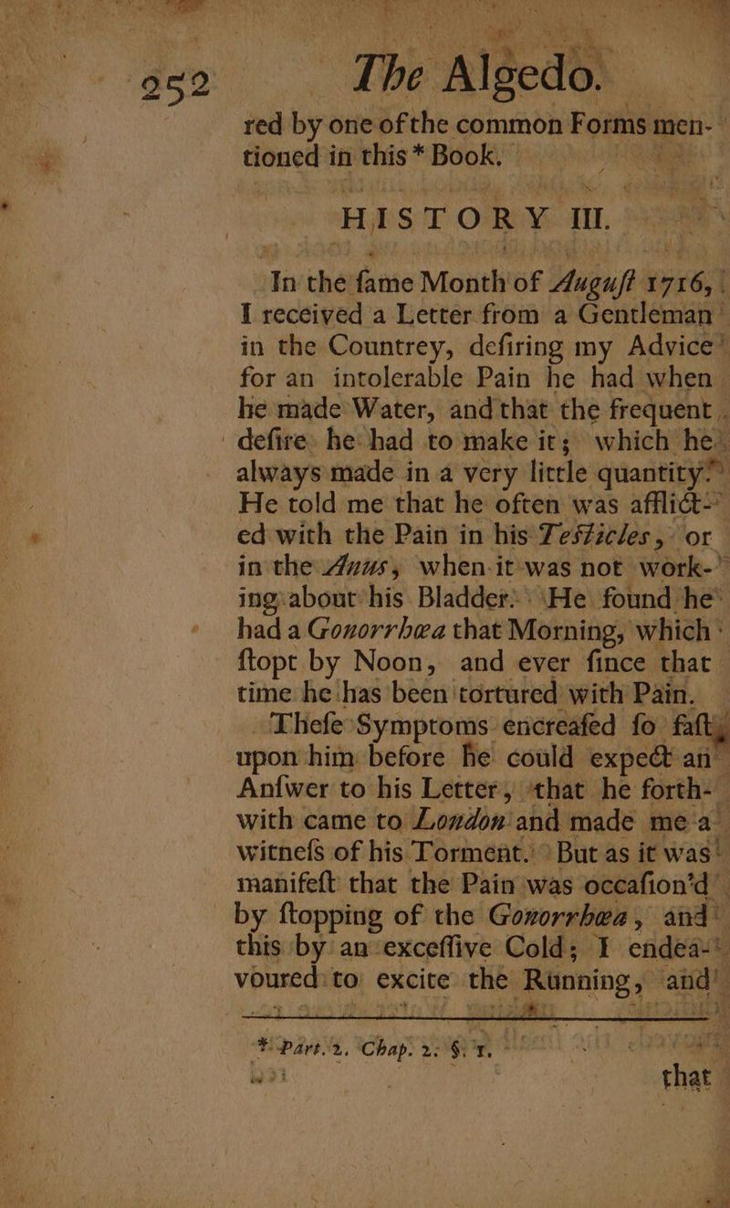 NN. to ’ cd ‘ ATER a bai ah. a AT. The Algedo. .. - red by one of the common Forms men- | tioned in this * Book, Pease. HISTORY I. In the fame Month of Auguf? 1716, | I received a Letter from a Gentleman’ in the Countrey, defiring my Advice™ for an intolerable Pain he had when he made Water, and that the frequent . _defire: he: had to make it; which he. always made in a very little quantity” He told me that he often was afflict” ed with the Pain in his Test#icles, or in the Avus, when-it was not work-* ingiabout his Bladder. \He found he’ had a Gonorrhea that Morning, which {topt by Noon, and ever fince that time he has been tortured with Pain. Thefe-Symptoms encreafed fo faft, upon him before he could expedt an- Antwer to his Letter, that he forth-— with came to Lonvdon and made mea witnefs of his Torment. &gt; But as it was! manifeft that the Pain was occafion’d _ by ftopping of the Goxorrhea, and” this by an exceffive Cold; I endea-* voured:to excite the Running, and’ % Part. 2. Chap. 2. §; Te m - &gt; thate aye
