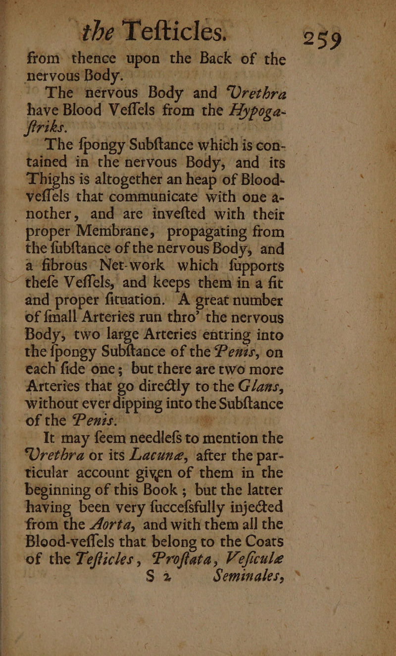 efticles, — from thence upon the Back of the Mey 2 OS We ee 4 % } ~” y Li 1 wy ’ ae Me ‘ g oe ‘pene, shi ‘ es hw LAD = &amp; we Ne, “gt nervous Body. have Blood Veflels from the Aypoga- tained in the nervous Body, and its Thighs is altogether an heap of Blood- proper Membrane, propagating from the fubftance of the nervous Body, and a fibrous Net-work which fupports and proper fituation. A great number of {mall Arteries run thro’ the nervous Body, two large Arteries entring into the {fpongy Subftance of the Penzs, on each fide one; but there are two more without ever dipping into the Subftance oo Sa It may feem needlefS to mention the Urethra or its Lacune, after the par- beginning of this Book ; but the latter having been very fuccefsfully injected Blood-veflels that belong to the Coats of the Tefficles, Proftata, Veficule