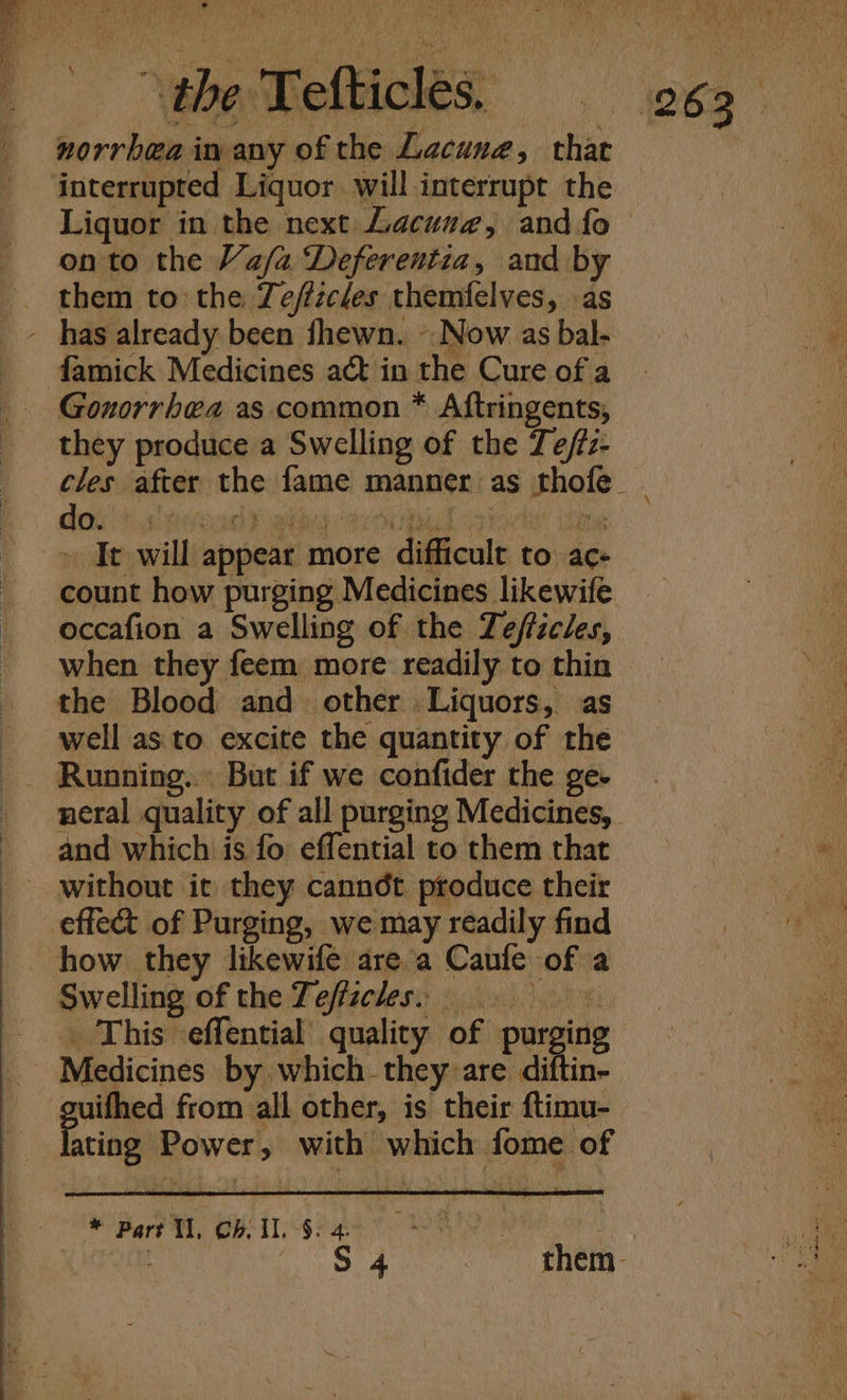 interrupted Liquor will interrupt the Liquor in the next Lacuse, and fo on to the Va/a Deferentia, and by them to the Zeffzcles themfelves, as famick Medicines act in the Cure of a Gonorrhea as common * Aftringents, they produce a Swelling of the Te/tz- » It will appear more difficult to ac- count how purging Medicines likewife when they feem more readily to thin well as to excite the quantity of the and which is fo effential to them that Poke gene from all other, is their ftimu- ating Power, with ~which fome of * Part V1, Gh. Il, $. 4.