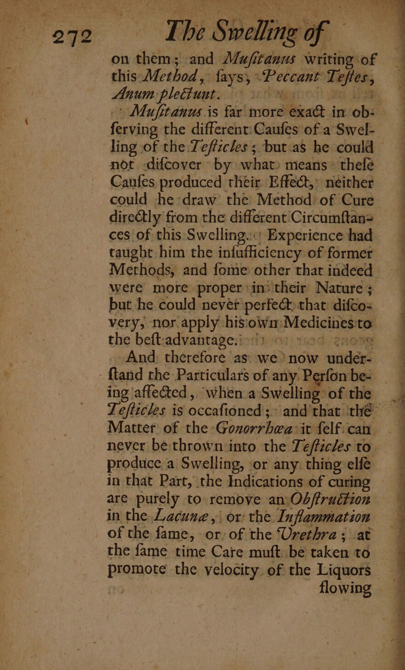 ‘Fhe Sk id ae . Anum plettunt. ferving the different: Caufes of a Swel- ling of the Tefficles ; but:as he could not difcover by what) means» thelé Caufes produced their Effect,” neither could he draw’ the Method. of Cure dire@tly from the different Circumftan&gt; ces of this Swelling.’ Experience had taught him the infufficiency of former but he could never perfect, that difco- very, nor apply hisio obey Meciclnnna the beft: advantage. i: Od TR 2AORe And) therefore as: we’) now under ing ‘affected ,, when a Swelling: of the Matter of the -Gonorrbwa:it felf.cah never be thrown into the Tefficles to are purely to remove an:Ob/fruétion in the Lacune , or: the Iuflammation of the fame, or, of the Urethra; at the fame time Care muft. be taken to flowing