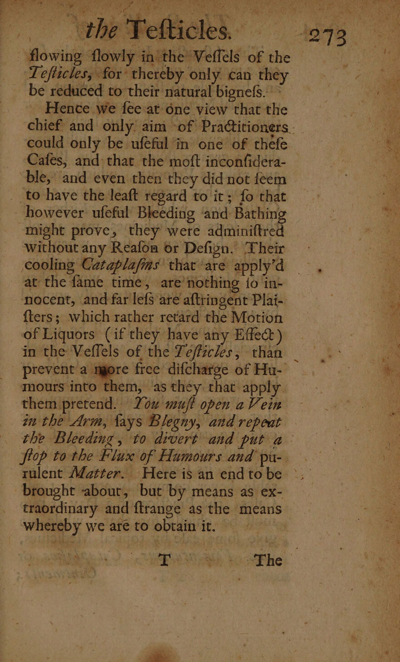 ws ror Cait ee Ms Sy, as Pe en he _ 8 te | he Pelt flowing flowly in’ the Vefféls of the 1 “ be reduced to their natural bignefs. ' Hence we fee at one view that the could only be ufeful in one of thefe Cafes, and: that the moft inconfidera- “ble, and even then they did not feem _ to have the leaft regard to it; fo that however ufeful Bleeding ‘and: Bathing might prove, they were adminiftred without any Reafon or Defign. Their cooling Cataplafms that ‘are apply’d at the fame time, are nothing to in- ‘nocent, and far lefs are aftringent Plai- {ters; which rather retard the Motion of Liquors (if they have any Effect) in the Veffels of the Teffzcles, than _ prevent a mgore free difcharge of Hu- mours into them, as they that apply an the Arm, lays Blegny, and repeat ftop to the Flux of Humours and pu- brought about, but by means as ex- whereby we are to obtain it.