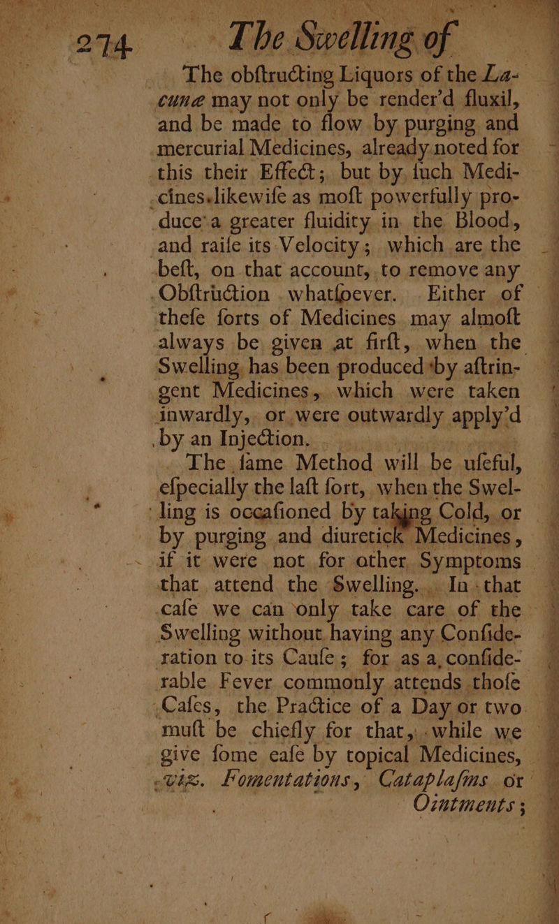 os mee and be made to flow by. purging and mercurial Medicines, already.noted for this their Effet; but by, fuch Medi- -cineselikewife as moft powerfully pro- “duce’a greater fluidity. in. the Blood, and raife its Velocity; which are the “ObGrnction whatfoever. thefe forts of Medicines may almoft Swelling, has been produced *by aftrin- gent Medicines ,. which were taken inwardly, or were outwardly applyid by an Injection, ” The fame Method will be ufefal, efpecially the laft fort, when the Swel- ‘ling is oceafioned by taking Cold, or ees purging and diuretick Medicines , that attend the Swelling... Ia. that cafe we can only take care of the Swelling without haying any Confide- ration toits Caufe; for as a, confide- mutt be chiefly for that, while we sBive, fome eafe by topical Medicines, Ointments 5 :