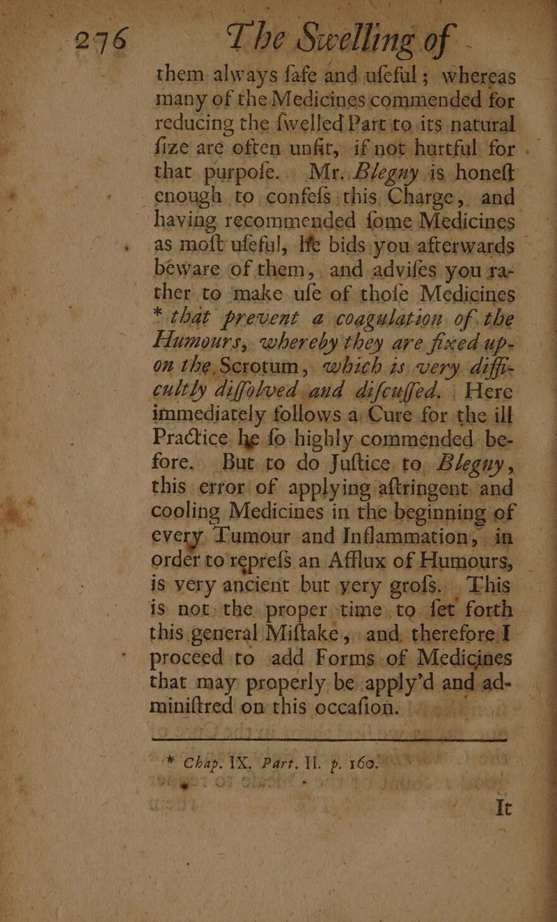 th em. alw ays fafe and ufeful f whereas many of the Medicines commended for reducing the {welled Part to its natural that. purpofe.. Mr. Bleguy is honett beware of them, and advifes you sa- ther to ‘make ufe of tholfe Medicines * that prevent a coagulation of the Humours, whereby they are fixed up- cultly difolved and difeufed. Here immediately follows a; Cure for the ill order to reprefs an Afflux of Humours, is yery ancient but yery grofs. . This this general Miftake, and, therefore I proceed to .add Forms of Medicines that may properly be apply’d and ad- P - miniftred on this occafion. WAS mk a ea VS Part. Ep. r6o we Ver. Od Olea is OCP Or is 3 bs ee a