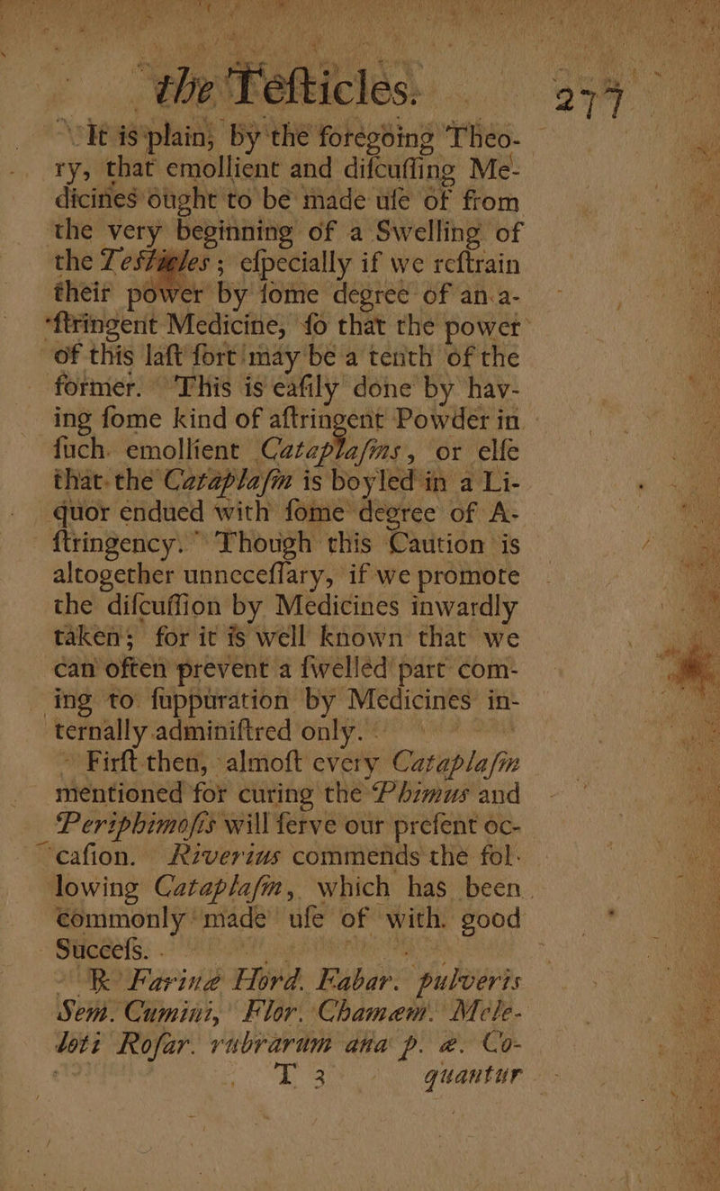 ry, that emollient and difcufling Me- dicines Ought to be made ufe of from the very beginning of a Swelling of the Testigles ; efpecially if we reftrain their power by fome degree of an.a- of this laft fort may be a tenth of the former. ‘This is éafily done by hav- fuch. emollient Cataplajms, or elfe quor endued with fome degree of A- - {tringency. ” Though this Caution is altogether unneceflary, if we promote the difcuffion by Medicines inwardly taken; for it fs well known that we can often prevent a {welled part com- ‘Temnally: adminiftred only. - Firft.then, almoft every Cataplafh i mentioned for curing the Phimus and _ Periphimofis 1s will ferve our prefent oc- “cafion. Riverius commends the fol. commonly ‘made ufe of with, good Suceels. . kK Faring Ele E ya “pulveris \sei ‘Cumini, Flor. Chamem. Mele- we Rofar. rubrarum ana p. @, Co-