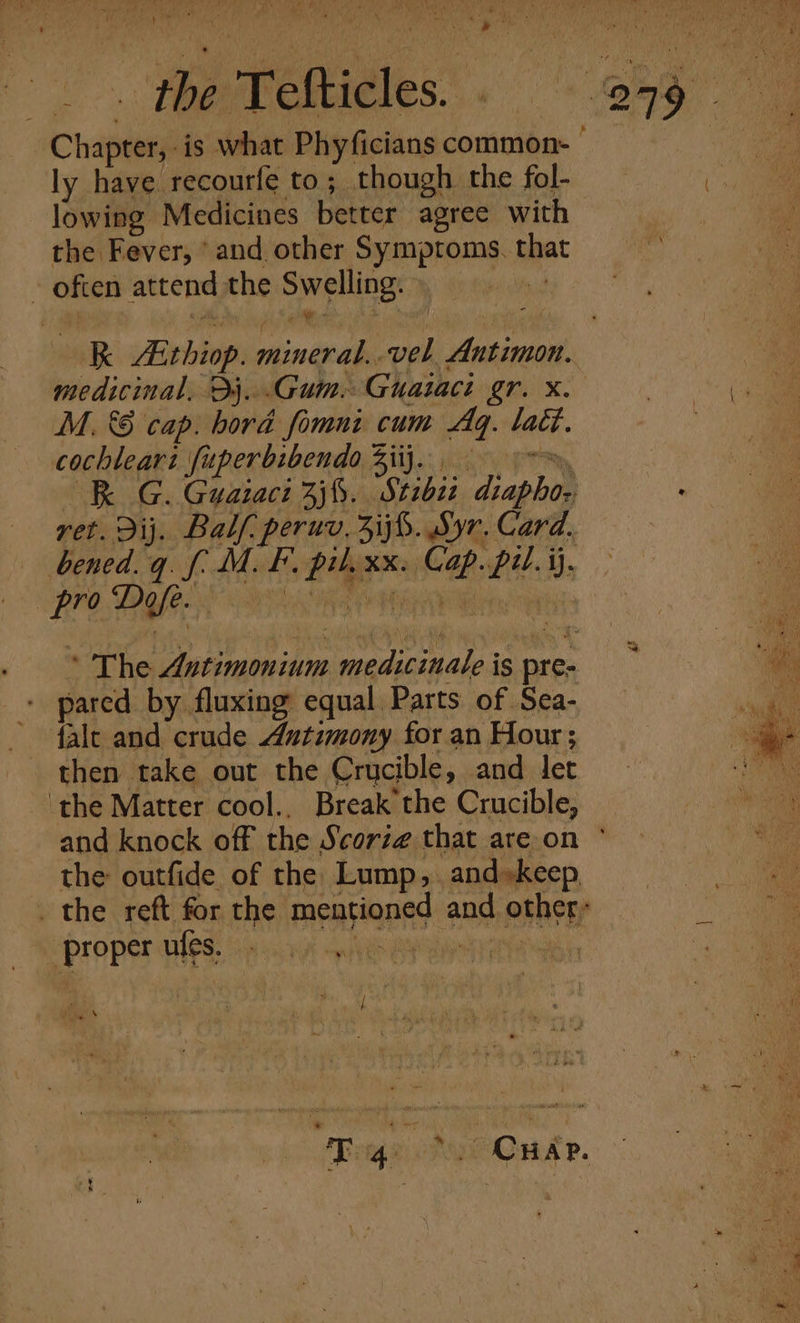 wit is } on ia Die ek . i 4 nak *: . : ' ES HEPES yee ys Pipa ee # J ; : t athe TEM rth rape Ad rae ae al a a ae the Tefticles. (8 ee Chapter, is what Phyficians common. | ly have recourfe to ; though. the fol- 4 ae lowing Medicines better agree with : oi the Fever, ‘and other Symptoms. that i - often attend the Swelling.) | kk ithiop. mineral..vel Antimon. Ae medicinal, Dj. .Gum.Guataci gr. x. | a M. &amp; cap. bord fimni cum Ag. tact. cochlear: fuperbibendo Ziij... —R G. Guaraci 2j%. Stibie diapho- . ret. dij. Balf. peruv, Zij%. Syr. Card. bened.q. f. M. F. pil. xx. Cap. pil. ij, PPO. DOGS NS BES HRW ete Te ‘ The Autimonium medicinale is pre- — pared by fluxing equal Parts of Sea- eo falc and crude Axtimony for an Hour; then take out the Crucible, and let ‘the Matter cool., Break the Crucible, and knock off the Scorz¢ that areon ° the outfide of the Lump, and»keep, _ the reft for the mentioned and other; ‘proper ules. - . he 4