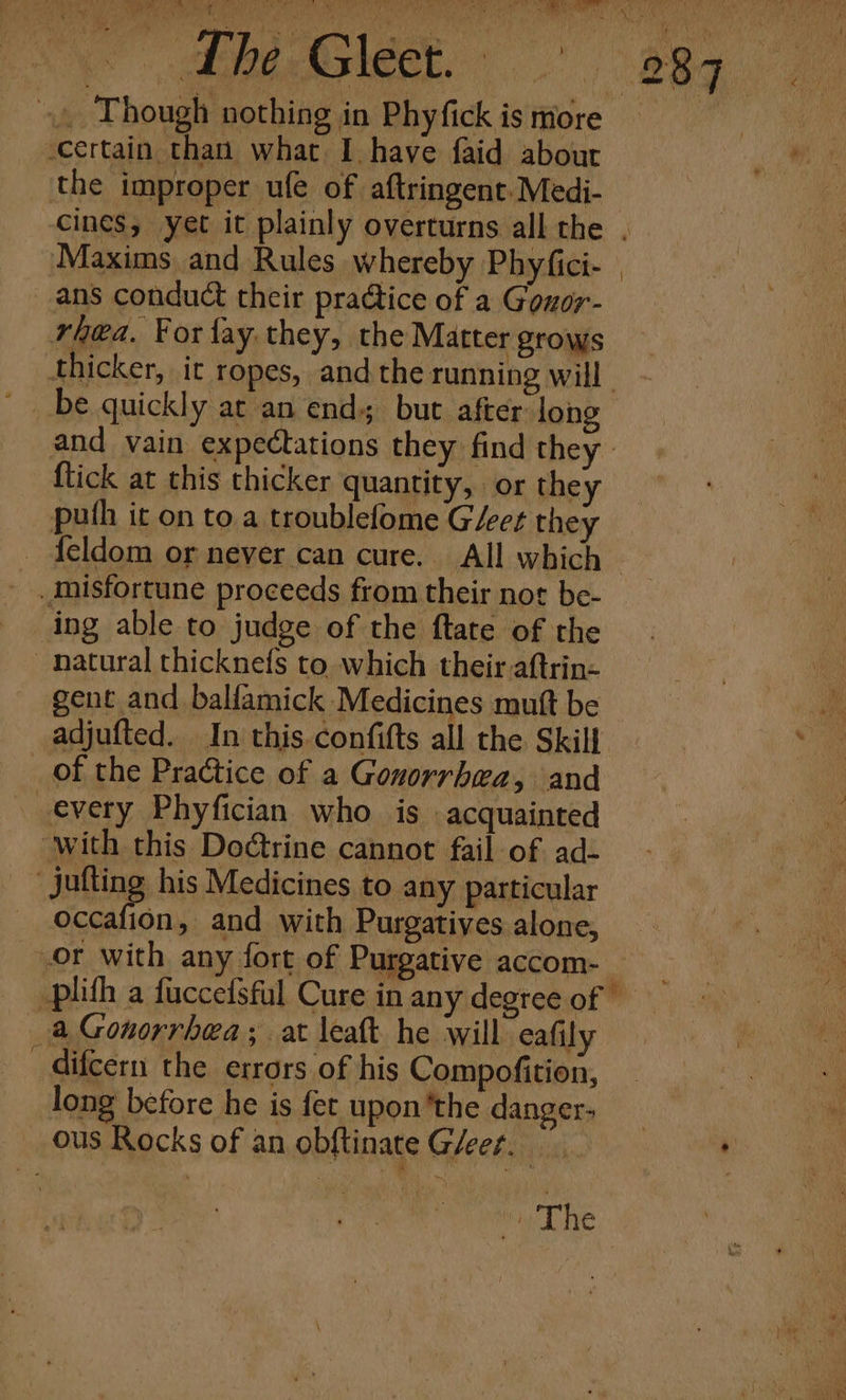 »» Though nothing in Phyfick is more certain than what I have faid about the improper ufe of aftringent. Medi- cines, yet it plainly overturns all the . Maxims and Rules whereby Phyfici- ans conduct their practice of a Gouor- rhea. For fay, they, the Matter grows thicker, ir ropes, andthe running will - be quickly at an end but after long and vain expectations they find they | {tick at this thicker quantity, or they puth it on to.a troublefome G/eet they - feldom or never can cure. All which — _ .misfortune proceeds from their nor be- ing able to judge of the ftate of the natural thicknefs to which their aftrin« gent and balfamick Medicines muft be adjufted. In this.confifts all the Skill of the Practice of a Gonorrhea, and every Phyfician who is acquainted with this Doctrine cannot fail of ad- “jutting his Medicines to any particular occafion, and with Purgatiyes alone, or with any fort of Purgative accom- — -plith a fuccefsful Cure in any degree of a Gonorrhea; at leaft he will eafily _difcern the errors of his Compofition, long before he is fet upon'the danger. ous Rocks of an obftinate G/eer. ia The