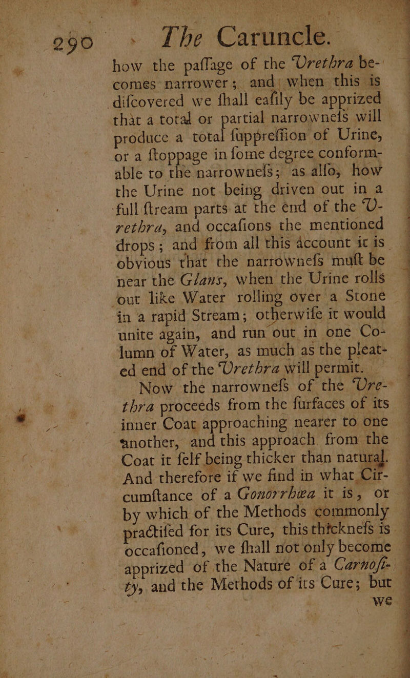 ee ee how the paflage of the Urethra be- comes narrower; and; when this is produce a total fuppreffion of Urine, or a ftoppage in fome degree conform-  able to the narrownels; as allo, how the Urine not being driven out in a rethrd, and occafions the mentioned obvious that the narrownefs muft be near the G/aws, when the Urine rolls in a rapid Stream; otherwile it would unite again, and run out in one Co- lumn of Water, as much as the pleat- ed end of the ‘Urethra will permit. — thra proceeds from the furfaces of its Coat it felf | eing thicker than natural. And therefore if we find in what Cir- by which of the Methods commonly ee ee ee Seen eee oa : : ee a I a 5 ES ; ty, and the Methods of its Cure; but
