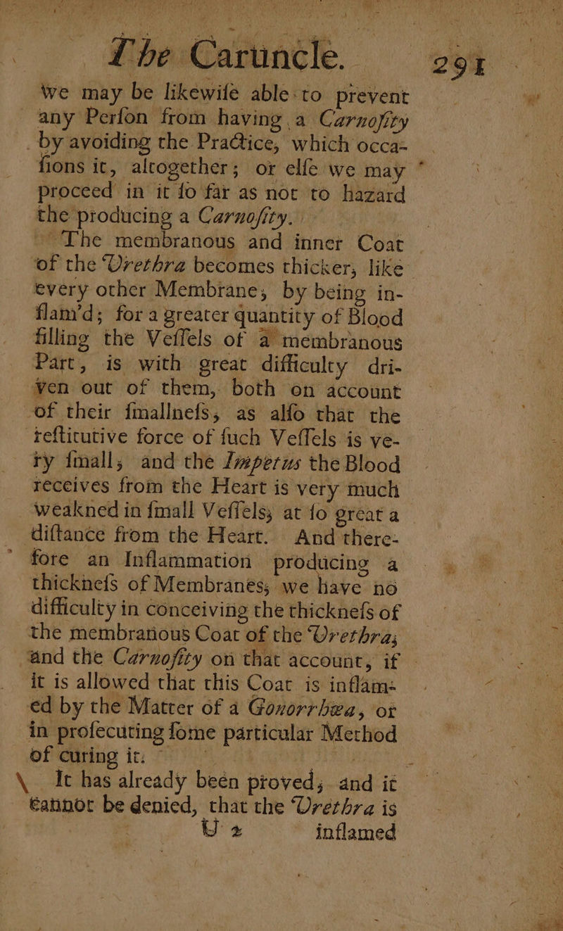 Lore Damme NE Lhe Caruncle. we may be likewife able:to prevent any Perfon from having a Carnofity _ by avoiding the Pra@ice, which occa- fions ic, altogether; or elfe we may proceed in it fo far as nor to hazard the producing a Carnojfity. : ~The membranous and inner Coat &gt; every other Membrane, by being in- flam’d; for a greater quantity of Blood filling the Vetfels of a membranous Part, is with great difficulty dri- ven out of them, both on account of their fmallnefs, as alfo that the -refticutive force of fuch Veffels is ye- ry {mall,; and the Jvperus the Blood receives from the Heart is very much diftance from the Heart. And there. fore an Inflammation producing a difficulty in conceiving the thicknefs of the membratious Coat of the Urethra; it is allowed that this Coat is inflam: ed by the Matrer of a Gonorrhea, or in profecuting fome particular Method of curing it, i \. It has already been proved 3 and it €annot be denied, that the Urethra is o Uz inflamed