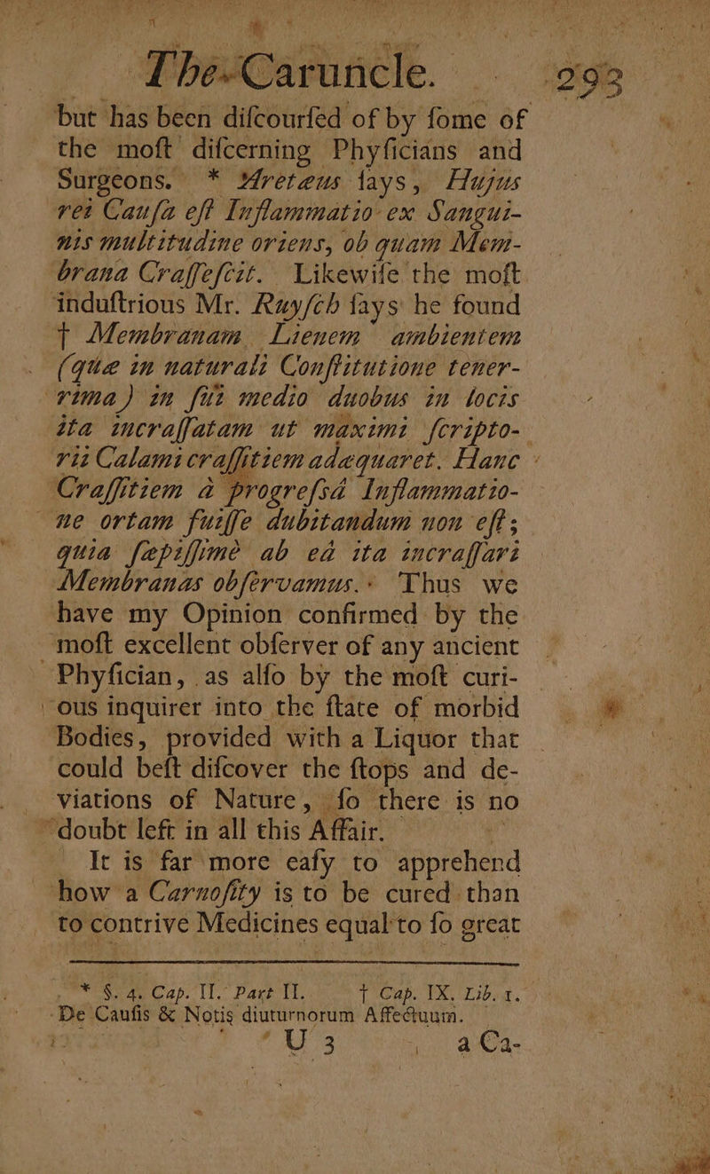 ci ‘a | SpbeeSarancle. 295 but has been difcourfed of by fome of | the moft difcerning Phyficians and Surgeons. * Mreteus lays, Hujus vet Caufa eff Inflammatio ex Sangui- nis multitudine oriens, 0b quam Mem- brana Craffefcit. Likewile the moft ‘induftrious Mr. Ray/ch fays he found | Membranam Lienem ambientem (que in naturali Conftitutione tener- rima) in fut medio duobus in tocis ita incraffatam ut maximi {cripto- rit Calamicraffitiem adequaret. Hane ’ Craffitiem a progrefsad Inflammatio- ne ortam furfe dubttandum non eft ; guia fepiffime ab ea ita incraffari Membranas obfervamus.» Thas we have my Opinion confirmed by the moft excellent obferver of any ancient ~Phyfician, as alfo by the moft curi- ous inquirer into the flace of morbid =» Bodies, provided with a Liquor that ) could beft difcover the {tops and de- viations of Nature, fo there is no “doubt left in all this Affair. | It is far more eafy to apprehend how a Carnofity is to be cured than _ to contrive Medicines equal'to fo great ali . * Cap. Il. Part ic Tian. UAT Lvs. ON ie ‘De Canfis &amp; Notis diuturnorum Affetuum. ~ | | m3 Suh aneas