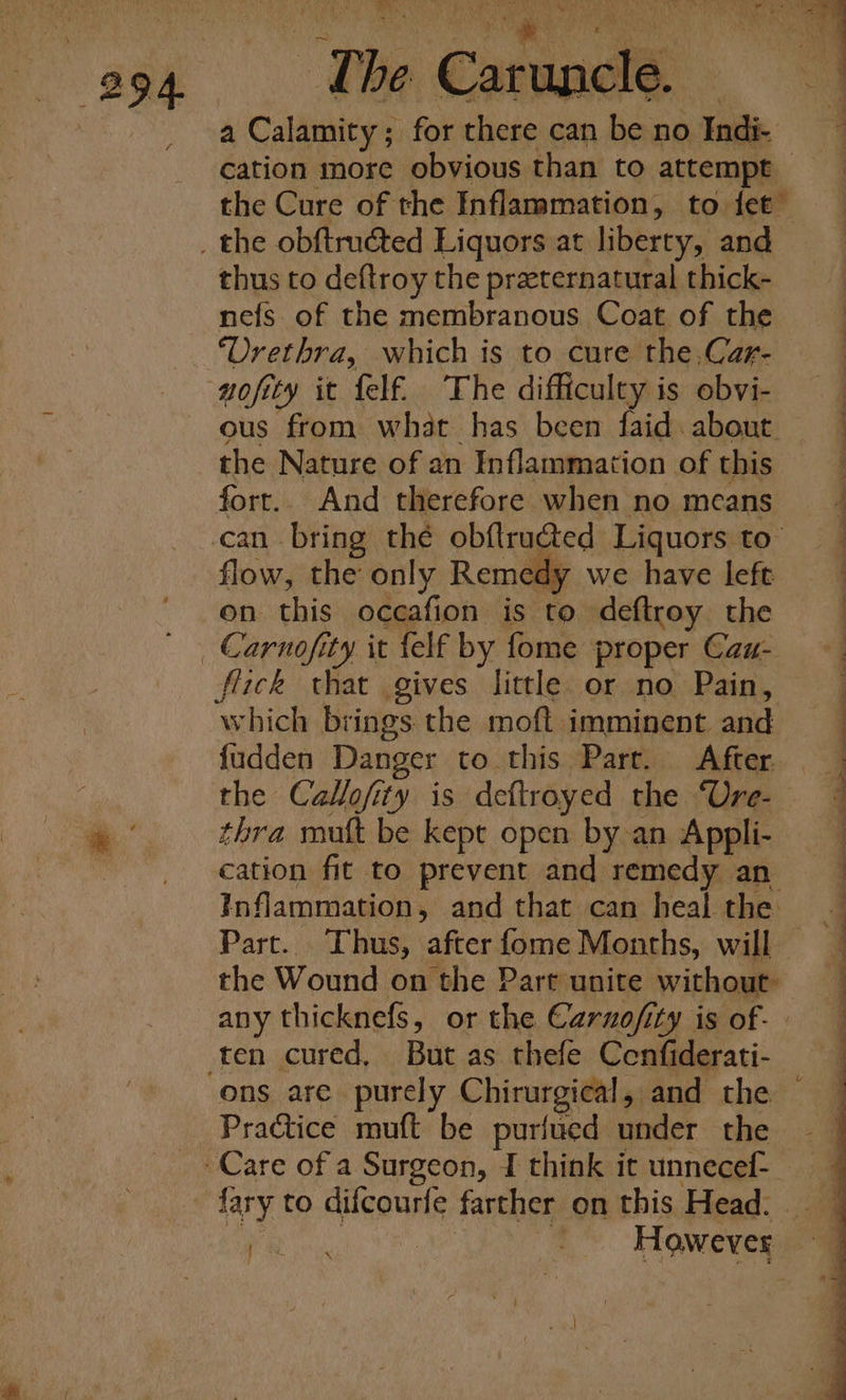 eae The Casa ay cation more obvious than to attempt — the Cure of the Inflammation, to fet” thus to deftroy the praeternatural thick- nefs of the membranous Coat of the ‘Urethra, which is to cure the,Car- nofity it felf. The difficulty is obvi- ous from what has been faid about the Nature of an Inflammation of this fort. And therefore when no means can bring thé obftructed Liquors. to” flow, the only Remedy we have left on this oceafion is to deftroy the flick that gives little or no Pain, which brings the moft imminent and fudden Danger to this Parr. After. thra mutt be kept open by an Appli- cation fit to prevent and remedy an Inflammation, and that can heal the the Wound on the Part unite without: any thicknefs, or the Carno/ity is of.- ons are. purely Chirurgical, and the Practice muft be purfued under the fary to dilcourfe farther on this Head. \ is Se a — 7 , rs — =) - ee ee ee ee ne ce