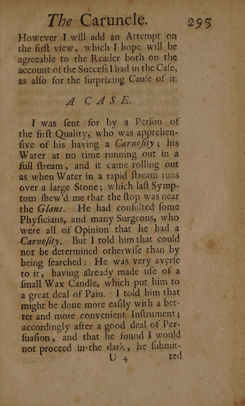 ™~ ; it i ’ [he Caruncle O Oe x shed ‘ ev 4 } ™! A ; dil + OPT ns eee er ame ee mine NG =? ‘ | However Iwill add an Attempt ‘on the firft. view, which I hope will, be agreeable to the Reader both on the as alfo for the farprizing Caule of it, vine CsA Mak five of his having a Caruofity; his . Water at no time running out in a full ftream, and it came rolling out - as when Water in a rapid ftream runs ever a large Stone; which laft Symp- the Glans. He had confulted fome Phyficians, and many Surgeons, who were all of Opinion that he had a .Carnofity. But 1 told him that could being fearched: He was very averie to it, having dlready made ufe of a {mall Wax Candle, which put bim to a great deal of Pain. ° I told him that might be done more eafily with a bet- accordingly after a good deal of Per- ~ fuafion, and that he found I would not proceed inthe dark, he fubmit- Pa