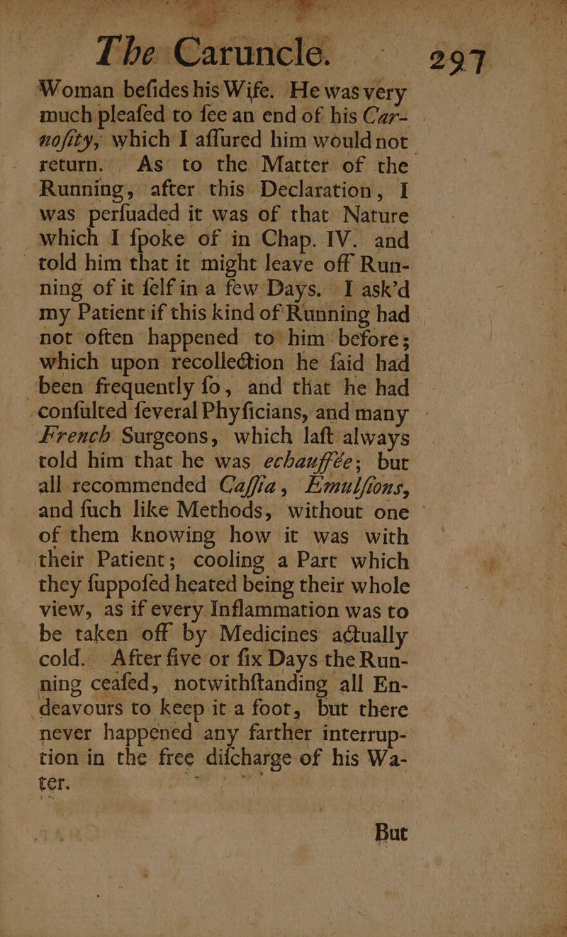 : ‘Woman befides his Wife. He was very return. As to the Matrter of the Running, after this Declaration, I was perfuaded it was of that Nature which I {poke of in Chap. IV. and told him that it might leave off Run- not often happened to’ him ‘before; which upon recolledtion he faid had ‘been frequently fo, and that he had French Surgeons, which laft always told him that he was echauffée; but of them knowing how it was with their Patient; cooling a Part which they fuppofed heated being their whole view, as if every Inflammation was to be taken off by Medicines actually cold. After five or fix Days the Run- ning ceafed, notwithftanding all En- -deavours to keep it a foot, but there tion in the free difcharge of his Wa- ter. te i eS , But