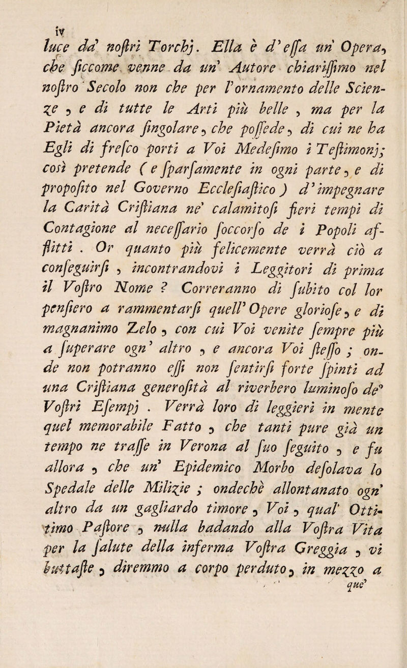 luce da nofiri Torchj. Ella è d'effa un Opera5 che ficcarne venne da un Autore chiariffimo nel nofiro Secolo non che per V ornamento delle Scien¬ te 5 e di tutte le Arti più belle , ma per la Pietà ancora /ingoiare 5 che poffede•> di cui ne ha Egli di frefco porti a Voi Medefimo ì Tefiimonj; così pretende ( e fparfiamente in ogni parte 5 e di propofito nel Governo Ecclefiafiico ) d5 impegnare la Carità Crifiiana ne* calamitojì fieri tempi di Contagione al ne ce [far io fioccorfo de i Popoli af¬ fitti . Or quanto più felicemente verrà ciò a confeguirfi , incontrandovi i Leggitori di prima il Vofiro Nome ? Correranno di fubito col lor penfiero a rammentar fi queir Opere gloriofe^e di magnanimo TLelo 5 con cui Voi venite fempre più a fuperare ogn5 altro , e ancora Voi file fio ; on¬ de non potranno ejfi non fentirfi forte /pinti ad una Crifiiana generofità al riverbero luminofo de9 Vofiri Efempj . Verrà loro di leggieri in mente quel memorabile Fatto ? che tanti pure già un tempo ne trajffe in Verona al fuo feguito 5 e fu allora 0 che un5 Epidemico Morbo defilava lo Spedale delle Miligie ; ondeche allontanato ogn altro da un gagliardo timore 5 Voi -> qual' Otti- timo P a fior e 5 nulla badando alla Voflra Vita per la Jalute della inferma Voflra Greggia -, vi lut tafte p diremmo a corpo perduto P in meggo a ' ,• ' ■ qtie'