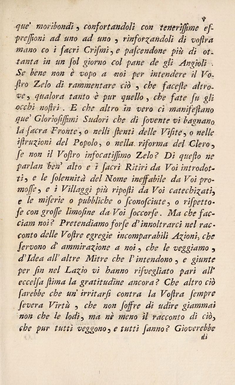 que moribondi 3 confortandoli con tenerìffime ef prejfioni ad tino ad uno 3 rinforzandoli di vojlra mano co i facri Crìfmi^e pafcendone più di ot¬ tanta in un fol giorno col pane de gii Angioli . Se bene non è vopo a mi per intendere il Va- fìro Z^elo di rammentare ciò 3 che facejle altro¬ ve? qualora tanto è pur quello 5 che fate fu gli Gì chi no fri . E che altro in vero ci manifefano que' Gloriofijftmì Sudori che dì fovente vi bagnano taf aera Fronte5 o nelli fienti delle Vifete 5 o nelle ìf razioni del Popolo, o nella. riforma del Clero 3 fe non il Voflro infocatijfmo Zelo? Di queflo ne parlan ben? alto e ì facri Ritiri da Voi introdot* ti-> e le folennità del Nome ineffabile da Voipro- moffe3 e i Villaggi più ripofli da Voi catechizati3 e le mìferie o pubbliche o fconofciute 3 o rifpetto- fe con gr offe limo fine da Voi foccorfe. Ma che fac* ciam noi? Pretendiamo forfè dì innoltrarcì nel rac¬ conto delle Voflre egregie incomparabili Azioni5 che fervono d' ammirazione a noi 5 che le veggiamo 5 d'idea all' altre Mitre che V intendono 3 e giunte per fin nel Lazio vi hanno rifvegliato pari all* eccelfa flima la gratitudine ancora ? Che altro ciò farebbe che un irritar fi coni va la Voflra fempre fe ver a Virtù 3 che non foff re di udire giammai non che le lodiy ma nè meno il racconto di ciòy che pur tutti veggono 0 e tutti fanno ? Gioverebbe di