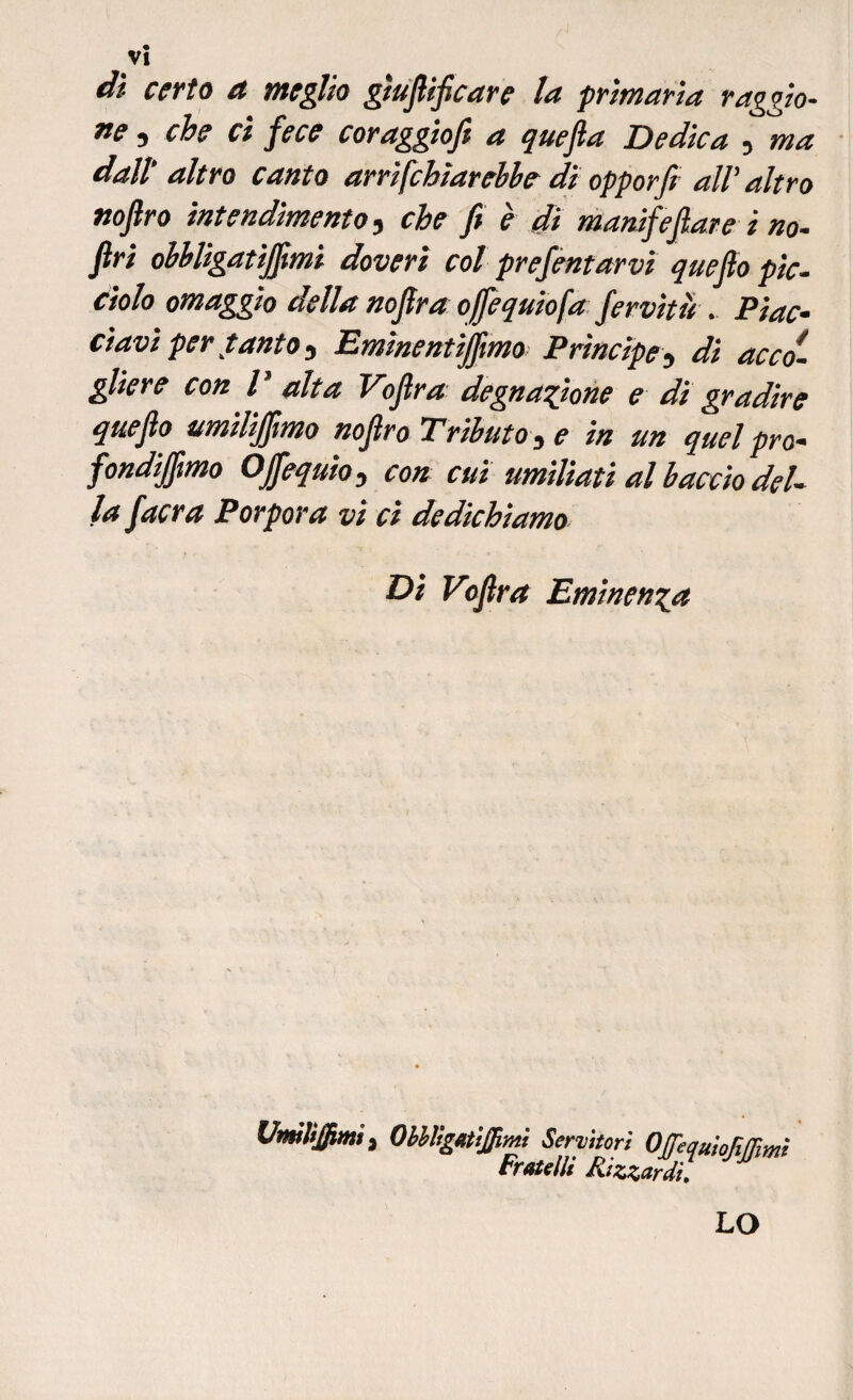 di certo a meglio gìufiificare la primaria raggio- ne , che ci fece coraggiofi a quefla Dedica , ma dall’ altro canto arrifchìarebhe di opporfi all’ altro nofiro intendimento, che fi è di manifefiare i no- firi ohbligatijfimi doveri col prefentarvi quefio pie. dolo omaggio della nofira ofiequiofa fervitù . Piac¬ ciavi per tanto-, Emìnentijfimo Prìncipe5 di acco¬ gliere con l alta Eofira degnazione e di gradire quefio umilijfimo nofiro Tributo 3 e in un quel prò- fondiamo Ojfequio, con cui umiliati al buccio del¬ la facra Porpora vi ci dedichiamo Di Vofira Eminenza UmìliJjUmi, Obbligatijpmi Servitori OftjuiofiJJims Fratelli Rizzardi. LO