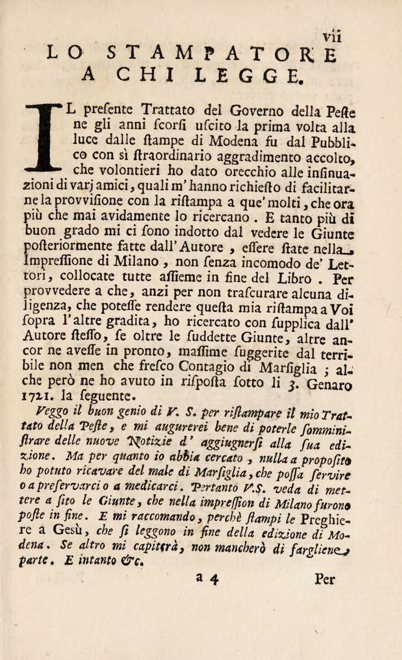 LO STAMPATORE A CHI LEGGE. IL preferite Trattato del Governo della Pelle ne gli anni fc or lì ufcito la prima volta alla luce dalle ftampe di Modena fu dal Pubbli¬ co con si lìraordinario aggradimento accolto, che volontari ho dato orecchio alle inlìnua- zioni di varj amici, quali m’hanno richiedo di facilitar¬ ne la provvilìone con la rilìampa a que’ molti, che ora più che mai avidamente lo ricercano . E tanto più di buon grado mi ci fono indotto dal vedere le Giunte pofteriormente fatte dall’Autore , edere Hate nella,, ImprefBone di Milano , non fenza incomodo de’ Let¬ tori, collocate tutte afìieme in fine del Libro . Per provvedere a che, anzi per non trafcurare alcuna di¬ ligenza, che potette rendere quella mia rilìampa a Voi fopra l’altre gradita, ho ricercato con fupplica dall* Autore fletto, fe oltre le fuddette Giunte, altre an¬ cor ne avelie in pronto, maflime fuggerite dal terri¬ bile non men che frefco Contagio di Marlìglia ; al¬ che però ne ho avuto in rifpofla fotto li j. Genaro I7ìi. la feguente. Veggo il buon genio di V. S. per rifiampare il mìo Trat¬ tato della Tefie, e mi augurerei bene di poterle fommini- ftrare delle nuove Notizie d ’ aggiugnerfi alla fua edi¬ zione . Ma per quanto io abbia cercato , nulla a propofito ho potuto ricavare del male di Mar figlia, che pojfa fervire oaprefervarcio a medicarci. Tertanto y.S. veda di met¬ tere a fìto le Giunte, che nella impreffion di Milano furono pofle in fine. E mi raccomando, perchè flampi le Preghie¬ re a Gesù, che fi leggono in fine della edizione di Mo¬ dena. Se altro mi capiterà, non mancherò di fargliene.j parte. E intanto &c. ^ a 4 Per \