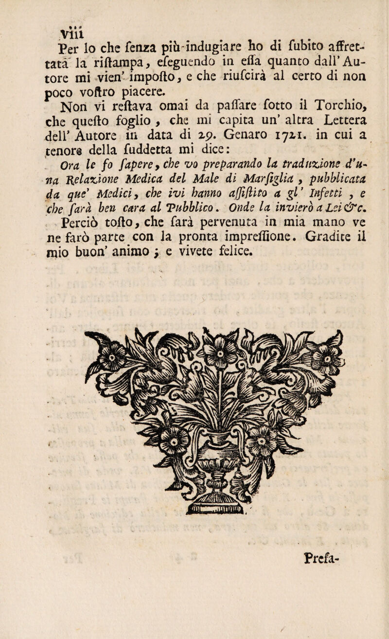 Per lo che fenza pihTndugiare ho di fubito affret¬ tata la riftampa, efeguendo in ella quanto dall’Au¬ tore mi vien’ importo, e che riufcirà al certo di non poco voftro piacere. Non vi rertava ornai da paffare fotto il Torchio, che quello foglio , che mi capita un’ altra Lettera dell’ Autore in data di xp. Genaro 172,1. in cui a tenore della fuddetta mi dice: Ora le fo fapere, che vo preparando la traduzione d'u~ na Relazione Medica del Male di Mar figlia , pubblicata da que’ Medici, che ivi hanno affiflito a gl’ Infetti , e che farà ben cara al Tubblico. Onde la invierò a Lei &c. Perciò torto, che farà pervenuta in mia mano ve ne farò parte con la pronta impreffione. Gradite il mio buon’ animo j e vivete felice. > Prefa-