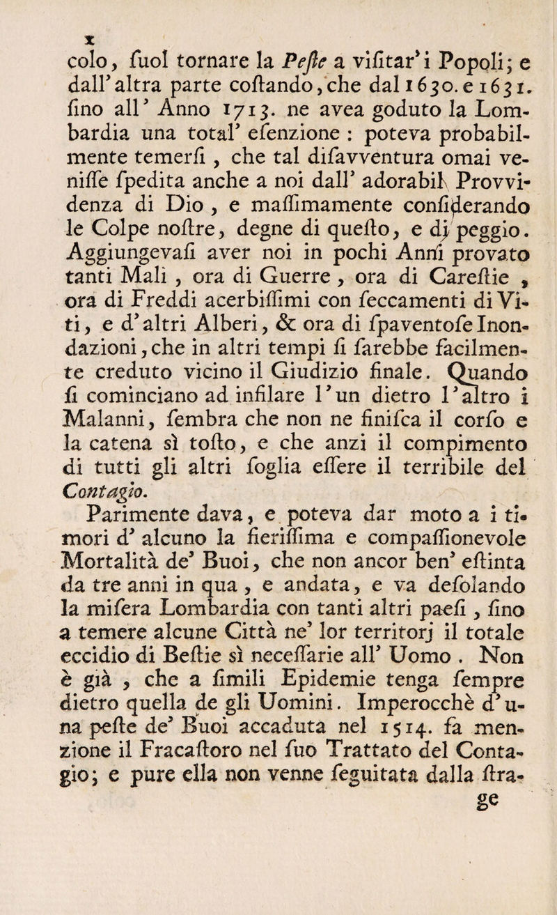 colo. Tuoi tornare la Pejìe a vifitar’i Popoli; e dall’altra parte coftando,che dal 1650.e 1631. fino all’ Anno 1713. ne avea goduto la Lom¬ bardia una total’ efenzione : poteva probabil¬ mente temerli, che tal difavventura ornai ve- nilfe fpedita anche a noi dall’ adorabil Provvi¬ denza di Dio , e maffimamente conlìderando le Colpe noltre, degne di quello, e dj peggio. Aggiungeva!! aver noi in pochi Anni provato tanti Mali , ora di Guerre , ora di Carellie , ora di Freddi acerbillimi con leccamenti di Vi¬ ti, ed’ altri Alberi, & ora di fpaventofe Inon¬ dazioni , che in altri tempi li farebbe facilmen¬ te creduto vicino il Giudizio finale. Quando fi cominciano ad infilare 1 ’ un dietro 1 ’ altro i Malanni, fembra che non ne finifca il corfo e la catena sì tolto, e che anzi il compimento di tutti gli altri foglia elfere il terribile del Contagio. Parimente dava, e poteva dar moto a i ti. mori d’ alcuno la fierilfima e compalfionevole Mortalità de’ Buoi, che non ancor ben’ eltinta da tre anni in qua , e andata, e va defolando la mifera Lombardia con tanti altri paefi , fino a temere alcune Città ne’ lor terriforj il totale eccidio di Beltie sì necelfarie all’ Uomo . Non è già , che a limili Epidemie tenga fempre dietro quella de gli Uomini. Imperocché d’u- na pelle de’ Buoi accaduta nel 1514. fa men¬ zione il Fracaltoro nel fuo Trattato del Conta¬ gio; e pure ella non venne feguitata dalla Ara- gè