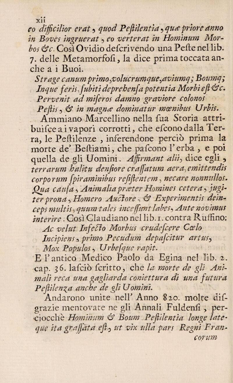 * 0 XI1 co diffcilior erat $ quod Pefiilentìa 5 qu<e priore anno in Dovei ingruerat •> eo verterat in Hominum Mor- bos &c. Così Ovidio defcrivendo una Pefte nel lib. 7. delle Metamorfofi, la dice prima toccata an¬ che a i Buoi. Strage canumprìmo^volucrumque^aviumq; Eotimq; Inque ferii, fubiti deprehenfa potentia Morbi ejì&e* Pervenit ad miferoi damno graviore colonoi Pefl ii 5 & in magnee domìnatur moenibm Urbis. Ammiano Marcellino nella fua Storia attri- buifee a i vapori corrotti, che e (cono dalla Ter¬ ra, le Peftilenze , inferendone perciò prima la morte de5 Reftiami, che pafeono l’erba , e poi quella de gli Uomini.. Affirmant aliii dice egli , terrarum h alita denfiore crajfatum aera:iemiitendii corpo rum fpiramìnibus refijìentem, necare nonnnlhs• Qua cau\a 1 Ammalia precter ìlomìnei estera 5 jugi- ter prona 5 Ramerò Audiore n & Experimentts deìn- cepi multii3 quum tala in ceffone labe i^ Ante novhnus interire. Così Claudiano nel lib. 1. centra Ruffino; Ac velut Infarto Morbui crudefeere Corto Incìpiem * primo Pecudum depafeìtur artus0 Mox Popolai •> Urbefque rapit. E 1? antico Medico Paolo da Egina nel lib. 2. cap. 36. lafciò fcritto, che de gli Ani¬ mali reca una gagliarda confettura dì una futura Pejìilenga anche de gli Uomini. Andarono unite nell Anno 820. molte dif- grazie mentovate ne gli Annali Fuldenfi > per¬ ciocché Hominum & Boom Pejìilentia longe late- que ita graffata ejì0 ut vix alla pan Regni Fran¬ corum »
