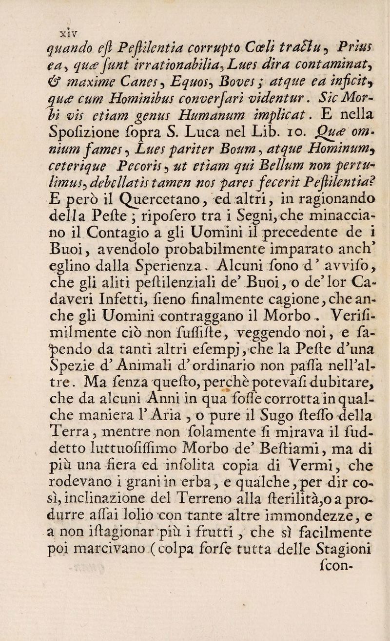quando ejl Pejìilentia corrupto Coeli traila 5 Prìus e a, qucefunt irrationabilia^Lues dira contaminata & maxime Canes , Equos, Boves ; atque e a inficiti (pace cum Hominibus conversari videntur. Sic Mor¬ bi vis etiam genus Humanum implicat. E nella Spofizione fopra S. Luca nel Lib. io. Qtue om¬ nium fames Lues pariter Boum , atque Hominum3 ceterique Pecoris 5 ut etiam qui Bellum non pertu- limus0 debcllatis tamen ncs pares fecerit Pejìilentia? E però il Quercetano, ed altri, in ragionando della Pelle ; ripofero tra i Segni,che minaccia¬ no il Contagio a gli Uomini il precedente de i Buoi, avendolo probabilmente imparato anch’ eglino dalla Sperienza. Alcuni fono d5 avvifo, che gli aliti pellilenziali de’ Buoi, o de’ lor Ca¬ daveri Infetti, fieno finalmente cagione, che an¬ che gli Uomini contraggano il Morbo.. Verifi- mil mente ciò non fuffilte, veggendo noi, e fa¬ cendo da tanti altri efernpj, che la Pelle d’una Spezie d’Animali d’ordinario non paffa nell’al- tre. Ma fenza quello, perchè poteva!! dubitare, che da alcuni Anni in qua folle corrotta in qual¬ che maniera l’Aria , o pure il Sugo lleffodella Terra 5 mentre non fidamente fi mirava il fud- detto luttuofilfimo Morbo de’ Belliami, ma di più una fiera ed infolita copia di Vermi, che rodevano i grani in erba, e qualche, per dir co¬ sì, inclinazione del Terreno alla llerilità,o a pro¬ durre affai lolio con tante altre immondezze, e a non iflagionar più i frutti, che sì facilmente poi marcivano ( colpa forfè tutta delle Stagioni fcon-