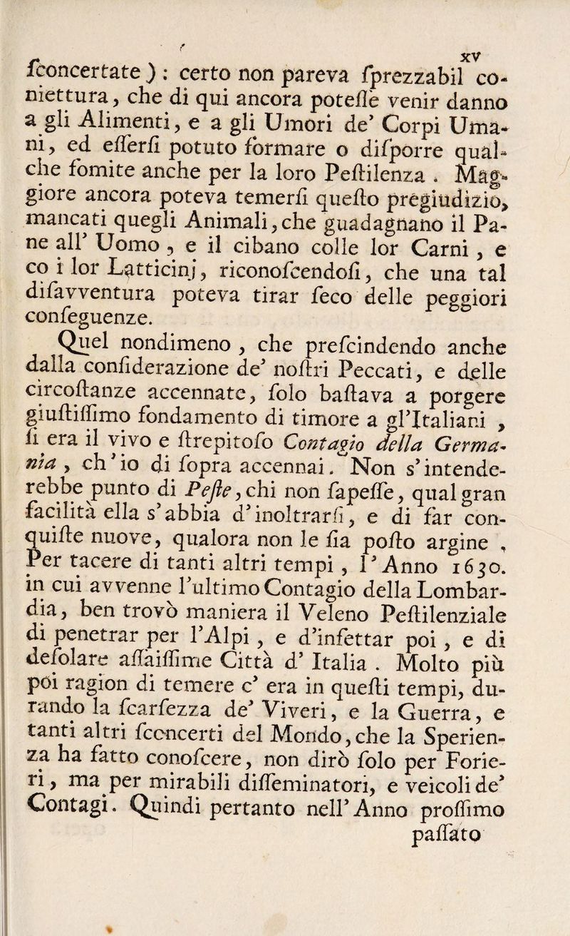/concertate ) : certo non pareva fprezzabil co- niettura, che di qui ancora poteile venir danno a gli Alimenti, e a gli Umori de’ Corpi Uma¬ ni, ed effèril potuto formare o difporre qual* che fomite anche per la loro Peftilenza . Mag- giore ancora poteva temerli quello pregiudizio, mancati quegli Animali, che guadagnano il Pa¬ ne all Uomo ? e il cibano colle lor Carni, e co i lor Latticini , riconofeendofi , che una tal difavventura poteva tirar feco delle peggiori confeguenze. Quel nondimeno , che prefcindendo anche dalla confiderazione de' noftri Peccati, e delle circoftanze accennate, Polo ballava a porgere giultiffimo fondamento di timore a gl'italiani , li era il vivo e llrepitofo Contagio della Gevma* nta , eh io ni fopra accennai . Non s'intende¬ rebbe punto di Pefie, chi non fapelTe, qual gran facilità ella s'abbia d'inoltrarli, e di far con- quille nuove, qualora non le fa pollo argine , Per tacere di tanti altri tempi , l'Anno 1630. in cui avvenne 1 ultimo Contagio della Lombar¬ dia, ben trovo maniera il Veleno Pellilenziale di penetrar per l'Alpi, e d’infettar poi, e di iiefolare aflàiffime Città d’ Italia . Molto piu poi ragion di temere c' era in quelli tempi, du¬ rando la fcarfezza de' Viveri, e la Guerra, e tanti altri fccncerti del Alorido,che la Sperien- za ha fatto conofcere, non dirò folo per Forie¬ ri, ma per mirabili dilleminaton, e veicoli de' Contagi. Quindi pertanto nell'Anno proffimo paffuto